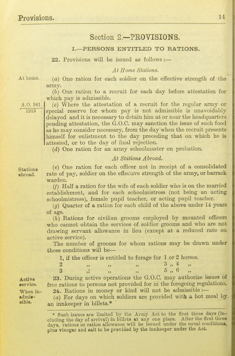 Section 2.—PROVISIONS. I.—PERSONS ENTITLED TO RATIONS. 22. Provisions will be issued as follows:— At home. A.O. 341 1913 Stations abroad. Active •ervice. When in- admis- sible. At Home Stations. (a) One ration for each soldier on the effective strength of the army. (b) One ration to a recruit for each day before attestation for which pay is admissible. (c) Where the attestation of a recruit for the regular army or special reserve for whom pay is not admissible is unavoidably delayed and it is necessary to detain him at or near the headquarters pending attestation, the G.O.C. may sanction the issue of such food as he may consider necessary, from the day when the recruit presents himself for enlistment to the day preceding that on which he is attested, or to the day of final rejection. (d) One ration for an army schoolmaster on probation. At Stations Abroad. (c) One ration for each officer not in receipt of a consolidated rate of pay, soldier on the effective strength of the army, or barrack warden. (J) Half a ration for the wife of each soldier who is on the married estabUshment, and for each schoolmistress (not being an acting schoolmistress), female pupil teacher, or acting pupil teacher. (g) Quarter of a ration for each child of the above xmder 14 years of age. (h) Rations for civiUan grooms employed by mounted officers who cannot obtain the services of soldier grooms and who are not drawing servant allowance in heu (except at a reduced rate on active service). The number of grooms for whom rations may be drawn under these conditions will be— 1, if the officer is entitled to forage for 1 or 2 horses. 2 ,, 3 „ 4 3 „ 5 „ 6 23. During active operations the G.O.C. may authorize issues of free rations to persons not provided for in the foregoing regulations. 24. Rations in money or kind will not be admissible:— (a) For days on which soldiers are provided with a hot meal by an innkeeper in billets.* * Such issues are limited by tlie Army Act to the first three days (in- cluding the day of arrival) in billets at any one place. After the first three days, rations or ration allowance will be issued under the usual conditions, plus vinegar and salt to be provided by the innkeeper under the Act