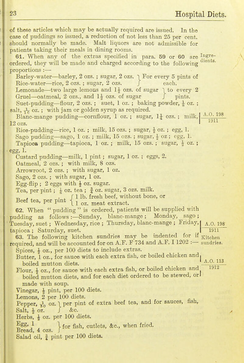 of these articles -which may be actually required are issued. In the case of puddings so issued, a reduction of not less than 25 per cent, should normally be made. Malt liquors are not admissible for patients taking their meals in dining rooms. 61. When any of the extras specified in para. 59 or 60 are I^gre- ordered, they will be made and charged according to the following proportions :— Barley-water—barley, 2 ozs. ; sugar, 2 ozs. ~i For every 5 pints of Rice-water—rice, 2 ozs. ; sugar, 2 ozs. J each. Lemonade—two large lemons and 1^ ozs. of sugar 1 to every 2 Gruel—oatmeal, 2 ozs., and ozs. of sugar J pints. Suet-pudding—flour, 2 ozs. ; suet, 1 oz. ; baking powder, ^ oz. ; salt, ^ oz.; with jam or golden syrup as required. Blanc-mange pudding—cornflour, 1 oz. ; sugar, IJ ozs.; milk,! 12 ozs. I ^^^^ Rice-pudding—rice, 1 oz. ; milk, 15 ozs. ; sugar, J oz. ; egg, 1. Sago pudding—sago, 1 oz.; milk, 15 ozs.; sugar, J oz; egg, 1. Tapioca pudding—tapioca, 1 oz. ; milk, 15 ozs. ; sugar, J oz. ; egg, 1. Custard pudding—milk, 1 pint; sugar, 1 oz. ; eggs, 2. Oatmeal, 2 ozs. ; with milk, 8 ozs. Arrowroot, 2 ozs. ; with sugar, 1 oz. Sago, 2 ozs. ; with sugar, 1 oz. Egg-flip ; 2 eggs with ^ oz. sugar. Tea, per pint; ^ oz. tea ; | oz. sugar, 3 ozs. milk. ^ , , . ^ f 1 lb. fresh beef, without bone, or Beef tea, per pmt | ^ ^^^^ ^^^^.^^t. 62. When  pudding  is ordered, patients will be supplied with pudding as follows:—Sunday, blanc-mange; Monday, sago; Tuesday, suet; Wednesday, rice ; Thursday, blanc-mange ; Friday,! ^.0.198 tapioca; Saturday, suet. _ I 1911 63. The following kitchen sundries may be indented for if Kitchen required, and will be accounted for on A.F. F 734 and A.F. 11202 :— sundries. Spices, ^ oz., per 100 diets to include extras. Butter, 1 oz., for sauce with each extra fish, or boiled chicken and, boiled mutton diets. ^■?:}}^- Flour, J oz., for sauce with each extra fish, or boiled chicken and boiled mutton diets, and'for each diet ordered to be stewed, or I made with soup. Vinegar, ^ pint, per 100 diets. Lemons, 2 per 100 diets. Pepper, \ Pi'^^ °^ ^^^^^ sauces, fish, Salt, i oz. J &c. Herbs, J oz. per 100 diets. Egg, 1 I for figh cutlets, &c., when fried. Bread, 4 ozs. J Salad oil, J pint per 100 diets. 1912