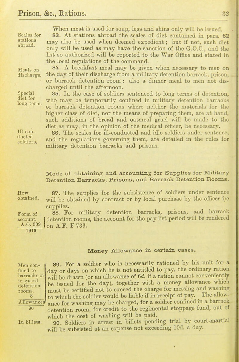 Scales for stations abroad. Meals on discharge. Special diet for long term. Ill-con- ducted soldiers. When meat is used for soup, legs and shins only will be issued. 83. At stations abroad the scales of diet contained in para. 82 may also be used when deemed expedient; but if not, such diet only will be used as may have the sanction of the G.O.C., and the list so authorized will be reported to the War Office and stated in the local regulations of the command. 84. A breakfast meal may be given when necespary to men on the day of their discharge from a military detention barrack, prison, or barrack detention room : also a dinner meal to men not dis- charged until the afternoon. 85. In the case of soldiers sentenced to long terms of detention, who may be temporarily confined in military detention barracks or barrack detention rooms where neither the materials for the higher class of diet, nor the means of preparing them, are at hand, such additions of bread and oatmeal gruel will be made to the diet as may, in the opinion of the medical officer, be necessary. 86. The scales for ill-conducted and idle soldiers under sentence, and the regulations governing them, are detailed in the rules for military detention barracks and prisons. Mode of obtaining and accounting for Supplies for Military Detention Barracks, Prisons, and Barrack Detention Rooms. How 87. The supplies for the subsistence of soldiers under sentence obtained, obtained by contract or by local purchase by the officer i/c supplies. Form of 88. For military detention barracks, prisons, and barrack nccount. j detention rooms, the account for the pay list period will be rendered A-0- 309 I on A.F. F 733. 1913 Money Allowance in certain cases. Men con- fined to barracks or in guard detention Allowances 90 In billets. 89. For a soldier who is necessarily rationed by his unit for a day or days on which he is not entitled to pay, the ordinary ration will be drawn (or an allowance of 6d. if a ration cannot conveniently be issued for the day), together with a money allowance which must be certified not to exceed the charge for messing and washing to which the soldier would be liable if in receipt of pay.^ The allow- ance for washing may be charged, for a soldier confined in a barrack detention room, for credit to the regimental stoppage fund, out of wliich the cost of washing will be paid. 90. Soldiers in arrest in billets pending trial by court-martial will be subsisted at an expense not exceeding lOd. a day.