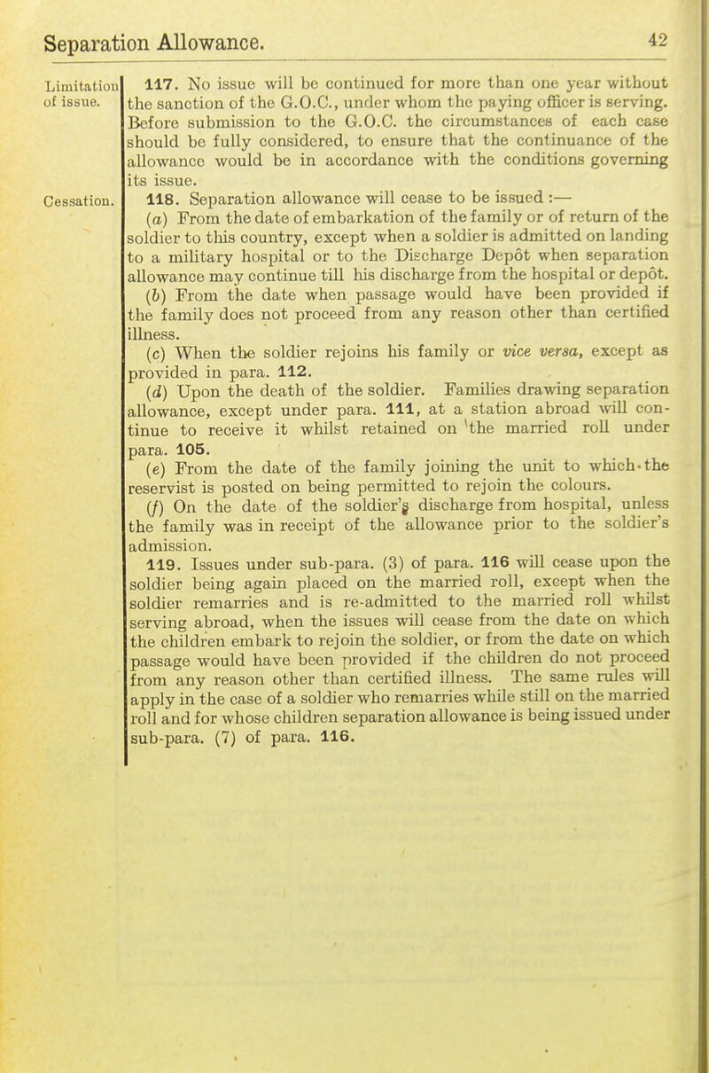 Limitation 117. No issue will be continued for more than one year without of issue. the sanction of the G.O.C., under whom the paying officer is serving. Before submission to the G.O.C. the circumstances of each case should be fully considered, to ensure that the continuance of the allowance would be in accordance with the conditions governing its issue. Cessation. 118. Separation allowance will cease to be issued :— (a) From the date of embarkation of the family or of return of the soldier to this country, except when a soldier is admitted on landing to a military hospital or to the Discharge Depot when separation allowance may continue till his discharge from the hospital or depot. (6) From the date when passage would have been provided if the family does not proceed from any reason other than certified illness. (c) When the soldier rejoins his family or vice versa, except as provided in para. 112. (d) Upon the death of the soldier. Families drawing separation allowance, except under para. Ill, at a station abroad will con- tinue to receive it whilst retained on 'the married roll under para. 105. (e) From the date of the family joining the unit to which-the reservist is posted on being permitted to rejoin the colours. (/) On the date of the soldier'g discharge from hospital, unless the family was in receipt of the allowance prior to the soldier's admission. 119. Issues under sub-para. (3) of para. 116 will cease upon the soldier being again placed on the married roll, except when the soldier remarries and is re-admitted to the married roll whilst serving abroad, when the issues will cease from the date on which the children embark to rejoin the soldier, or from the date on which passage would have been provided if the children do not proceed from any reason other than certified illness. The same rules v^oll apply in the case of a soldier who remarries while still on the married roll and for whose children separation allowance is being issued under sub-para. (7) of para. 116.