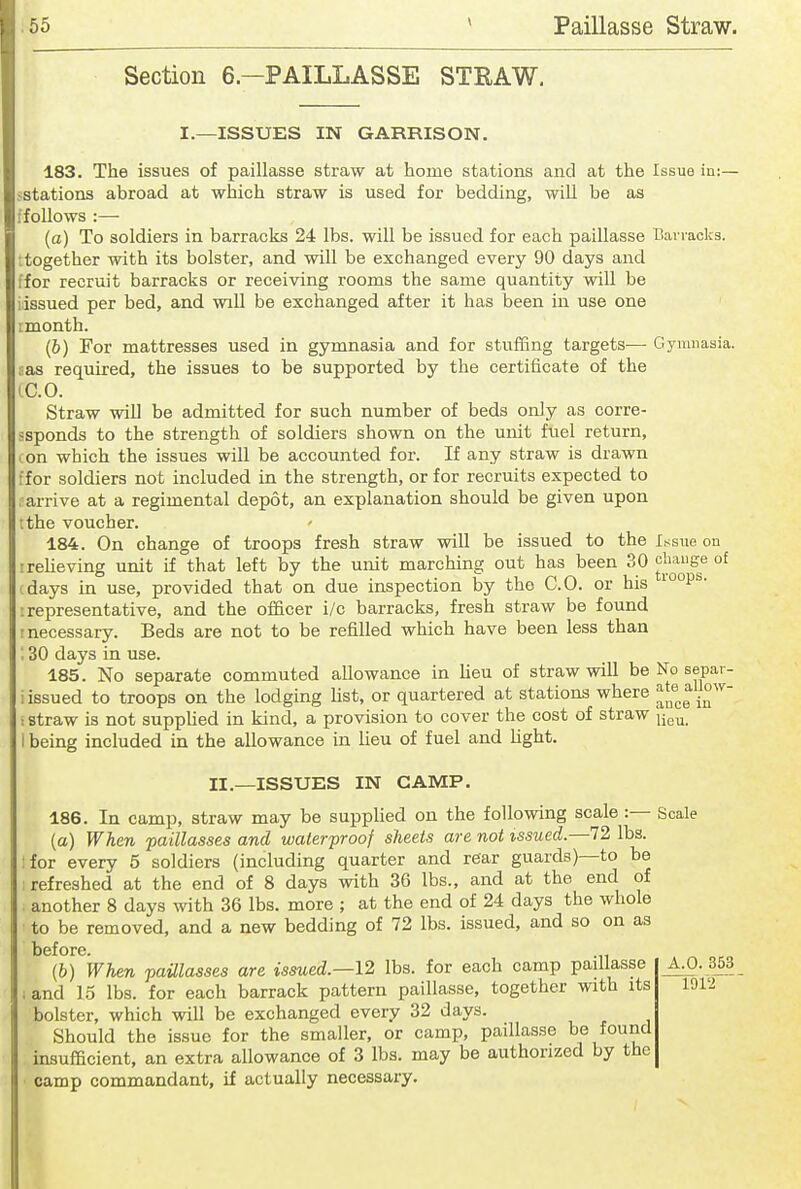 .10 Paillasse Straw. Section 6—PAILLASSE STRAW, I.—ISSUES IN GARRISON. 183. The issues of paillasse straw at home stations and at the Issue ia:— sstations abroad at which straw is used for bedding, will be as ifollows :— (a) To soldiers in barracks 24 lbs. will be issued for each paillasse Bavraclcs. ttogether with its bolster, and will be exchanged every 90 days and ffor recruit barracks or receiving rooms the same quantity will be idssued per bed, and will be exchanged after it has been in use one rmonth. (&) For mattresses used in gymnasia and for stuffing targets— Gymnasia, as required, the issues to be supported by the certificate of the IC.O. Straw will be admitted for such number of beds only as corre- ssponds to the strength of soldiers shown on the unit fuel return, I on which the issues will be accounted for. If any straw is drawn for soldiers not included in the strength, or for recruits expected to arrive at a regimental depot, an explanation should be given upon tthe voucher. 184. On change of troops fresh straw will be issued to the Issue ou rreheving unit if that left by the unit marching out has been 30 '^^^^^^ days in use, provided that on due inspection by the CO. or his i°°P®- : representative, and the officer i/c barracks, fresh straw be found ! necessary. Beds are not to be refilled which have been less than ', 30 days in use. 185. No separate commuted allowance in lieu of straw will be No separ- iissued to troops on the lodging Ust, or quartered at stations where ^^''^^ ! straw is not supplied in kind, a provision to cover the cost of straw I being included in the allowance in lieu of fuel and hght. II.—ISSUES IN CAMP. 186. In camp, straw may be supplied on the following scale :— Scale (a) When paillasses and waterproof sheets are not issued.—12 lbs. I for every 5 soldiers (including quarter and rear guards)—to be refreshed at the end of 8 days with 36 lbs., and at the end of another 8 days with 36 lbs. more ; at the end of 24 days the whole to be removed, and a new bedding of 72 lbs. issued, and so on as before. (b) When paUlasses are issued.—\2 lbs. for each camp paillasse A.O. 363 ; and 1.5 lbs. for each barrack pattern paillasse, together with its bolster, which will be exchanged every 32 days. Should the issue for the smaller, or camp, paillasse be found insufficient, an extra allowance of 3 lbs. may be authorized by the camp commandant, if actually necessary. 1912