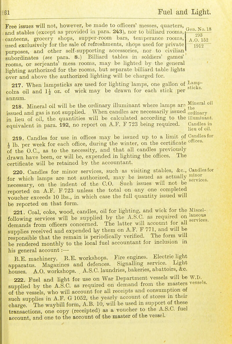 Free issues will not, however, be made to officers' messes, quarters, xr iq and stables (except as provided in para. 243), nor to billiard rooms, — canteens, grocery shops, supper-room bars, temperance rooms, ^ q used exclusively for the sale of refreshments, shops used for private —1^12 purposes, and other self-supporting accessories, nor to civilian subordinates (see para. 8.) Billiard tables in soldiers' games' rooms, or Serjeants' mess rooms, may be lighted by the general lighting authorized for the rooms, but separate billiard table lights over and above the authorized lighting will be charged for. 217. When lampsticks are used for lighting lamps, one gallon of ^^.^^^P colza oil and 1^ oz. of wick may be drawn for each stick per aimum. 218. Mineral oil will be the ordinary illuminant where lamps ars ^^'''^^ issued and gas is not supplied. When candles are necessarily issued ordinary in lieu of oil, the quantities will be calculated according to the ilhiminaut. equivalent in para. 192, no report on A.F. F 723 being required. Candles in ^ lieu of oil. 219. Candles for use in offices may be issued up to a hmit of Candles for i lb. per week for each office, during the winter, on the certificate ° of the O.C., as to the necessity, and that all candles previously drawn have been, or will be, expended in lighting the offices. The certificate wiU be retained by the accountant. 220. Candles for minor services, such as visiting stables, &c.. Candles for for which lamps are not authorized, may be issued as actually necessary, on the indent of the CO. Such issues will not be reported on A.F. F 723 unless the total on any one completed voucher exceeds 10 lbs., in which case the full quantity issued will be reported on that form. 221. Coal, coke, wood, candles, oil for lighting, and wick for the Miscel- foUowing services will be supplied by the A.S.C. as required on '^a^eous^ demands from officers concerned. The latter will account for all suppHes received and expended by them on A.F. F 771, and will be responsible that the remain is periodically verified. The form will be rendered monthly to the local fuel accountant for inclusion in his general account:— R.E. machinery. R.E. workshops. Fire engines. Electric fight apparatus. Magazines and defences. SignaUing service. Light houses. A.O. workshops. . A.S.C. laundries, bakeries, abattoirs, &c. 222. Fuel and light for use on War Department vessels will be W.I>. suppfied by the A.S.C. as required on demand from the masters vessels, of the vessels, who will account for all receipts and consumption of such supplies in A.F. G 1052, the yearly account of stores in their charge. The waybill form, A.B. 10, will be used in support of these transactions, one copy (receipted) as a voucher to the A.S.C. fuel account, and one to the account of the master of the vessel.