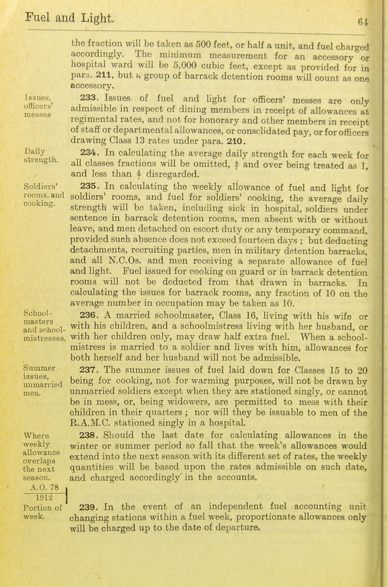 61 Issues, officevti' messes Daily strength. Soldiers' rooms, and cookiug. School- masters and school- mistresses. Summer issues, unmarried Where weekly allowance overlaps the next season. A.O. 78 1012 Portion of week. the fraction will be taken as 500 feet, or half a unit, and fuel charged accordingly. The minimum measurement for an accessory or hospital ward will be 5,000 cubic feet, except a,y provided for in para. 211, but a group of barrack detention rooms will count a.s one accessory. 233. Issues of fuel and light for officers' messes are only adiaissible in respect of dining members in receipt of allowances at regimental rates, and not for honorary and other members in receipt of staff or departmental allowances, or consolidated pay, or for officers drawing Class 13 rates under para. 210. 234. In calculating the average daily strength for each week for all classes fractions will be omitted, ± and over being treated a.s 1, and less than 4 disregarded. 235. In calculating the weekly allowance of fuel and light for soldiers' rooms, and fuel for soldiers' cooking, the average daily strength will be taken, including sick in hospital, soldiers under sentence in barrack detention rooms, men absent with or without leave, and men detached on escort duty or any temporary command, provided such absence does not exceed fourteen days ; but deducting detachments, recruiting parties, men in military detention barracks, and all N.C.Os. and men receiving a separate allowance of fuel and light. Fuel issued for cooking on guard or in barrack detention rooms will not be deducted from that drawn in barracks. In calculating the issues for barrack rooms, any fraction of 10 on the average number in occupation may be taken as 10. 236. A married schoolmaster. Class 16, living with his wife or with his children, and a schoolmistress living with her husband, or with her children only, may draw half extra fuel. When a school- mistress is married to a soldier and Hves with him, allowances for both herself and her husband will not be admissible. 237. The summer issues of fuel laid down for Classes 15 to 20 being for cooking, not for warming purposes, will not be drawn by unmarried soldiers except when they are stationed singly, or cannot be in mess, or, being widowers, are permitted to mess with their children in their quarters ; nor will they be issuable to men of the R.A.M.C. stationed singly in a hospital. 238. Should the last date for calculating allowances in the winter or summer period so fall that the week's allowances would extend into the next season with its different set of rates, the weekly quantities will be based upon the rates admissible on such date, and charged accordingly' in the accounts. 239. In the event of an independent fuel accounting unit changing stations within a fuel week, proportionate allowances only will be charged up to the date of departure.