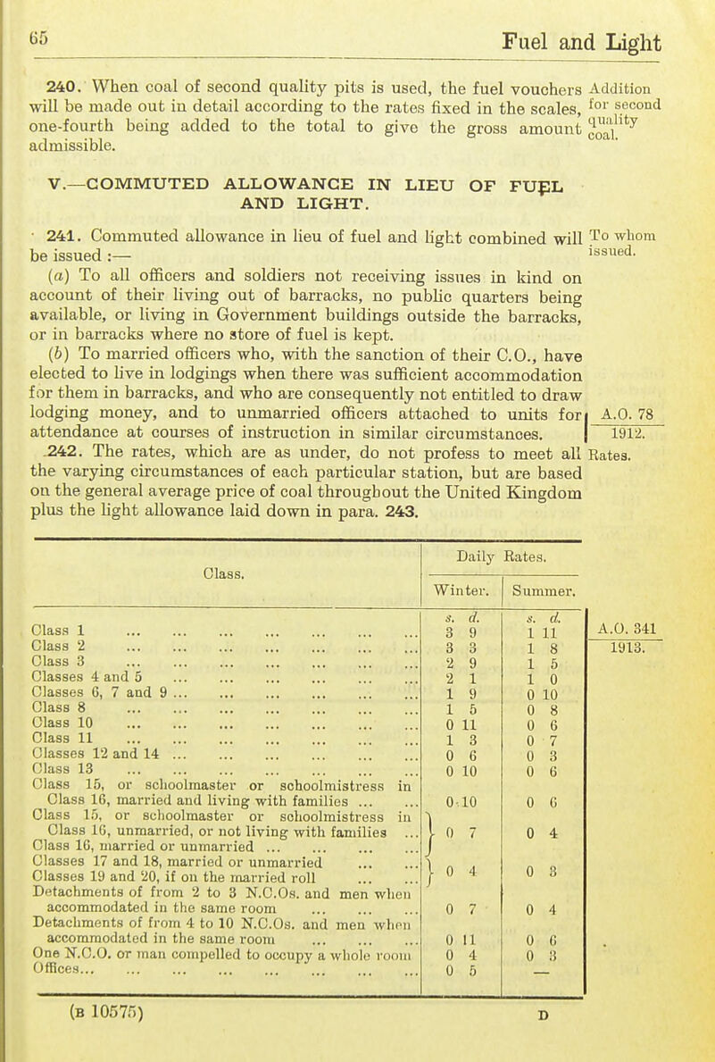 240. When coal of second quality pits is used, the fuel vouchers Addition will be made out in detail according to the rates fixed in the scales, second one-fourth being added to the total to give the gross amount coal''''^ admissible. v.—COMMUTED ALLOWANCE IN LIEU OF FUfL AND LIGHT. ■ 241. Commuted allowance in lieu of fuel and light combined will T° ^^o^ be issued :— issued. (a) To all officers and soldiers not receiving issues in kind on account of their living out of barracks, no public quarters being available, or living in Government buildings outside the barracks, or in barracks where no store of fuel is kept. (b) To married officers who, with the sanction of their CO., have elected to live in lodgings when there was sufficient accommodation for them in barracks, and who are consequently not entitled to draw lodging money, and to unmarried officers attached to units fori A.O. 78 attendance at courses of instruction in similar circumstances. | 1912. .242. The rates, which are as under, do not profess to meet all Rates, the varying circumstances of each particular station, but are based on the general average price of coal throughout the United Kingdom plus the hght allowance laid down in para. 243. Daily Bates, Class. Winter. Summer. d. d. Class 1 3 9 1 11 A.O. 341 Class 2 3 3 1 8 1913. Class 3 2 9 1 6 Classes 4 and 5 ... ... 2 1 1 0 Classes 6, 7 and 9 1 9 0 10 Class 8 1 5 0 8 Class 10 0 11 0 6 Class 11 1 3 0 7 Classes 12 and 14 0 6 0 3 Class 13 0 10 0 6 Class 15, or schoolmaster or schoolmistress in Class 16, married and living with families ... 0 10 0 G Class In, or schoolmaster or schoolmistress in } Class 10, unmarried, or not living with families ... 7 0 4 Class 16, married or unmarried ... Classes 17 and 18, married or unmarried }» 0 3 Classes 19 and 20, if on the married roll 4 Detachments of from 2 to 3 N.C.Os. and men when accommodated in the same room 0 7 0 4 Detachments of from 4 to 10 N.C.Os. and men whon accommodated in the same room 0 11 0 G One N.C.O. or man compelled to occupy a whole room 0 4 0 3 Offices... 0 5