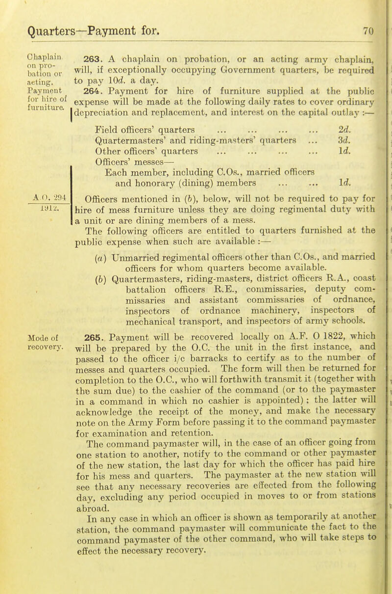 Chaplain on pro- bation or acting. Payment for hire of furniture. A O. -m Mode of recovery. 263. A chaplain on probation, or an acting army chaplain, will, if exceptionally occupying Government quarters, be required to pay lOd. a day. 264. Payment for hire of furniture supplied at the public expense will be made at the following daily rates to cover ordinary [depreciation and replacement, and interest on the capital outlaj':— Field officers' quarters Quartermasters' and riding-masters' quarters Other officers' quarters Officers' messes— Each member, including C.Os., married officers and honorary (dining) members 2d. 3d. Id. Id. Officers mentioned in (6), below, will not be required to pay for hire of mess furniture unless they are doing regimental duty with a unit or are dining members of a mess. The following officers are entitled to quarters furnished at the public expense when such are available :— (a) Urmiarried regimental officers other than C.Os., and married officers for whom quarters become available. (6) Quartermasters, riding-masters, district officers R.A., coast battalion officers R.E., commissaries, deputy com- missaries and assistant commissaries of ordnance, inspectors of ordnance machinery, inspectors of mechanical transport, and inspectors of army schools. 265. Payment will be recovered locally on A.F. 0 1822, which will be prepared by the O.C. the unit in the first instance, and passed to the officer i/c barracks to certify as to the number of messes and quarters occupied. The form will then be returned for completion to the O.C, who will forthwith transmit it (together with the sum due) to the cashier of the command (or to the pajonaster in a command in which no cashier is appointed); the latter will acknowledge the receipt of the money, and make the necessary note on the Army Form before passing it to the command paymaster for examination and retention. The command paymaster will, in the case of an officer going from one station to another, notify to the command or other paymaster of the new station, the last day for which the officer has paid hire for his mess and quarters. The paymaster at the new station will see that any necessary recoveries are eiTected from the following day, excluding any period occupied in moves to or from stations abroad. In any case in which an officer is shown temporarily at another station, the command paymaster will communicate the fact to the command paymaster of the other command, who will take steps to effect the necessary recovery.