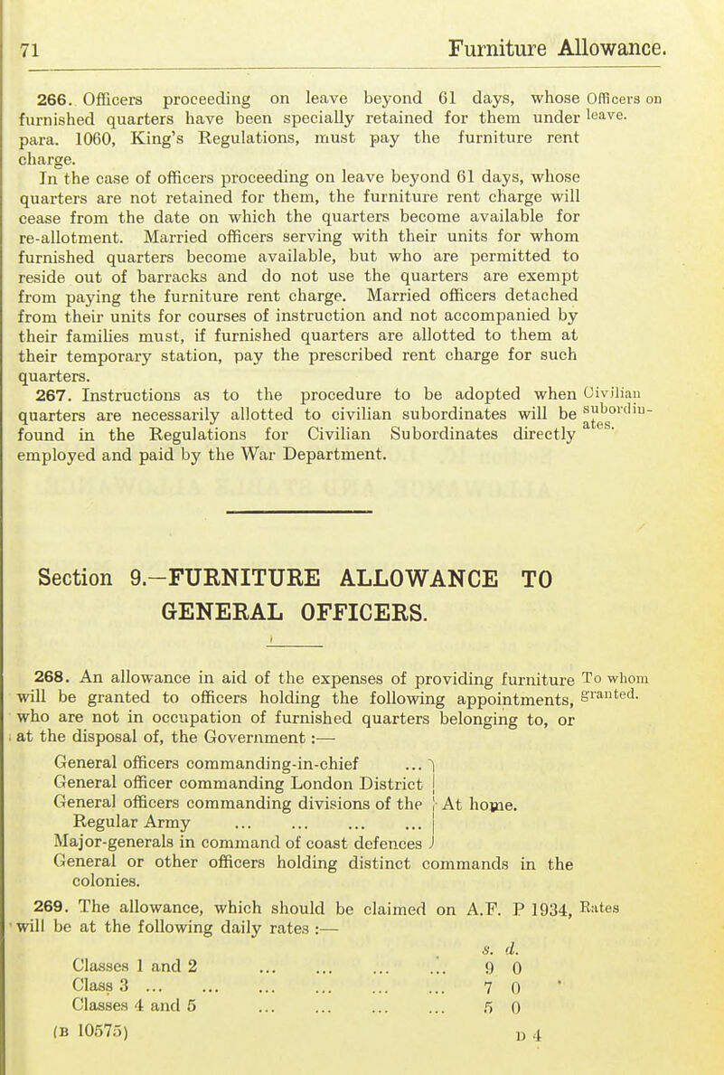 266. Officers proceeding on leave beyond 61 days, whose Offlcei-s on furnished quarters have been specially retained for them under leave, para. 1060, King's Regulations, must pay the furniture rent charge. In the case of officers proceeding on leave beyond 61 days, whose quarters are not retained for them, the furniture rent charge will cease from the date on which the quarters become available for re-allotment. Married officers serving with their units for whom furnished quarters become available, but who are permitted to reside out of barracks and do not use the quarters are exempt from paying the furniture rent charge. Married officers detached from their units for courses of instruction and not accompanied by their families must, if furnished quarters are allotted to them at their temporary station, pay the prescribed rent charge for such quarters. 267. Instructions as to the procedure to be adopted when Civilian quarters are necessarily allotted to civilian subordinates will be ^g''g°'' found in the Regulations for Civilian Subordinates directly employed and paid by the War Department. Section 9.-FURNITURE ALLOWANCE TO GENERAL OFFICERS. 268, An allowance in aid of the expenses of providing furniture To whom will be granted to officers holding the following appointments, e'i'ated. who are not in occupation of furnished quarters belonging to, or at the disposal of, the Government:— General officers commanding-in-chief ... ^ General officer commanding London District j General officers commanding divisions of the |- At home. Regular Army ... ... ... ... | Major-generals in command of coast defences J General or other officers holding distinct commands in the colonies. 269. The allowance, which should be claimed on A.F. P 1934, Rates will be at the following daily rates :— s. d. Classes 1 and 2 ... ... ... ... 9 0 Class 3 ... ... ... 7 0 Classes 4 and 5 ... ... ... ... rt 0