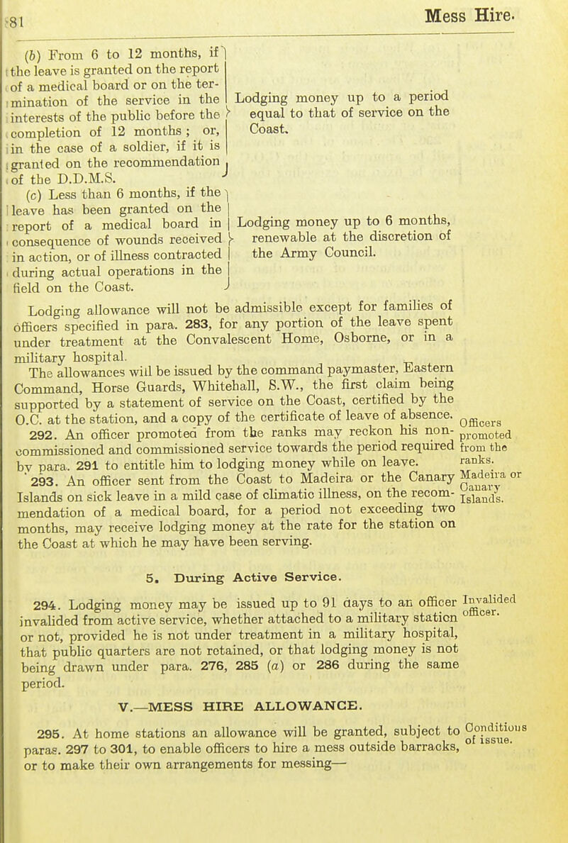 Lodging money up to a period equal to that of service on the Coast. Lodging money up to 6 months, renewable at the discretion of the Army Council. (b) From 6 to 12 months, if the leave is granted on the report of a medical board or on the ter- imination of the service in the interests of the pubHc before the r completion of 12 months ; or, in the case of a soldier, if it is I granted on the recommendation ■ >of the D.D.M.S. -* (c) Less than 6 months, if the leave has been granted on the report of a medical board in consequence of wounds received J> in action, or of ilhiess contracted ' during actual operations in the field on the Coast. Lodging allowance will not be admissible except for families of officers specified in para. 283, for any portion of the leave spent under treatment at the Convalescent Home, Osborne, or m a mihtary hospital. The allowances will be issued by the command paymaster, Eastern Command, Horse Guards, Whitehall, S.W., the first claim being supported by a statement of service on the Coast, certified by the O.C. at the station, and a copy of the certificate of leave of absence, q^^^^^ 292. An officer promoted from the ranks may reckon his non- promoted commissioned and commissioned service towards the period required from the bv para. 291 to entitle him to lodging money while on leave. ranks. '293. An officer sent from the Coast to Madeira or the Canary Madeira or Islands on sick leave in a mild case of cUmatio illness, on the recom- mendation of a medical board, for a period not exceeding two months, may receive lodging money at the rate for the station on the Coast at which he may have been serving. 5. During Active Service. 294. Lodging money may be issued up to 91 days to an officer ^^^^^^^^^ invahded from active service, whether attached to a mihtary station ° or not, provided he is not under treatment in a military hospital, that pubUc quarters are not retained, or that lodging money is not being drawn under para. 276, 285 (a) or 286 during the same period. v.—MESS HIRE ALLOWANCE. 295. At home stations an allowance will be granted, subject to ^f°g'^g'^g'^^ paras. 297 to 301, to enable officers to hire a mess outside barracks, ° or to make their own arrangements for messing—