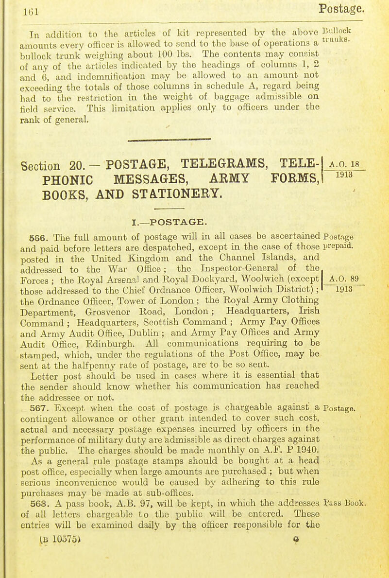 iGi Postage. In addition to the articles of kit represented by the above ^^^'^ amounts every officer is allowed to send to the base of operations a buUocli trunk weighing about 100 lbs. The contents may consist of any of the articles indicated by the headings of columns 1, 2 and 6, and indemnification may be allowed to an amount not exceeding the totals of those columns in schedule A, regard being had to the restriction in the weight of baggage admissible on field service. This hmitation applies only to officers under the rank of general. Section 20. - POSTAGE, TELEGRAMS, TELE-Ko^is^ PHONIC MESSAGES, ARMY FORMS,! BOOKS, AND STATIONERY. 1913 I.—POSTAGE. 566. The full amount of postage will in all cases be ascertained Postage and paid before letters are despatched, except in the case of those prepaid, posted in the United ICingdom and the Channel Islands, and addi-essed to the War Office; the Inspector-General of the. Forces ; the Royal Arsenal and Eoyal Dockyard, Woolwich (except A.O. 89 those addressed to the Chief Ordnance Officer, Woolwich District);' 1913 the Ordnance Officer, Tower of London ; the Royal Army Clothing Department, Grosvenor Road, London; Headquarters, Iiish Command ; Headquarters, Scottish Command ; Army Pay Offices and Army Audit Office, Dublin ; and Army Pay Offices and Army Audit Office, Edinburgh. All communications requiring to be stamped, wliich, under the regulations of the Post Office, may be sent at the halfpenny rate of postage, are to be so sent. Letter post should be used in cases where it is essential that the sender should know whether his communication has reached the addressee or not. 567. Except when the cost of postage is chargeable against a Postage. I contingent allowance or other grant intended to cover such cost, actual and necessary postage expenses incurred by officers in the performance of military duty are admissible as direct charges against the public. The charges should be made monthly on A.F. P 1940. As a general rule postage stamps should be bought at a head post office, especially when large amoimts are purchased ; but when serious inconvenience would be caused by adhering to this rule purchases may be made at sub-offices. 568. A pass book, A.B. 97, will be kept, in which the addresses Pass Book, of all letters chargeable to the X->ublic will be entered. These entries will be examiiicd daily by the officer responsible for the (.B 10575) 9