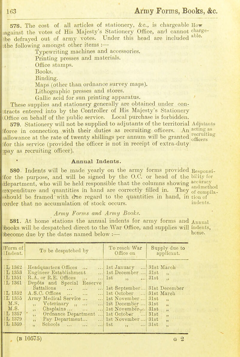 lt?3 Army Forms, Books, &c. 578. The cost of all articles of stationery, &c., is chargeable against the votes of His Majesty's Stationery Office, and cannot be defrayed out of army votes. Under this head are included I the following amongst other items :— Typewriting machines and accessories. Printing presses and materials. Office stamps. Books. Binding. Maps (other than ordnance survey maps). Lithographic presses and stores. Gallic acid for sun printing apparatus. These supplies and stationery generally are obtained under con- tracts entered into by the Controller of His Majesty's Stationery Office on behalf of the public service. Local purchase is forbidden. 579. Stationery will not be supplied to adjutants of the territorial ! force in connection with their duties as recruiting officers. An allowance at the rate of twenty shiUings per annum will be granted :for this service (provided the officer is not in receipt of extra-duty I pay as recruiting officer). How charge- able. Adjutants actiug as recniitiug officers ' Annual Indents. 580. Indents will be made yearly on the army forms provided Bespousi- tor the purpose, and will be signed by the O.C. or head of the bility for (department, who will be held responsible that the columns showing rexpenditure and quantities in hand are correctly filled in. They compila- -should be framed with d^e regard to the quantities in hand, in tion of lOrder that no accumulation of stock occurs. indents. Army Forms and Army Books. 581. At home stations the annual indents for army forms and Annual 'books will be despatched direct to the War Office, and supplies will indents, bbecome due by the dates named below :— home. Form of '.Indent. To be despatched by To reach War Office on Supply due to apijlicant. : L 1362 : L 1353 IL 1351 IL 1361 1L 1352 IL 1.365 M.S. M.S. L 1357 L 1379 L 1359 Headquarters Offices ... Eugineer Establishment R.A. or R.E. Offices Depots and Special Eeserve Battalions A.S.O. Offices Army Medical Service ,, Veterinary „ ,, Chaplains ■ ,, Ordnance Department ... „ Pay Department ,, Schools 1st January . 1st December . 1st „ 1st September. 1st October 1st November . 1st December . 1st NovembeiVi 1st October 1st November 1st „ ■ 31st March 31st „ 31st „ 31st December 31st March .31st „ 31st „ 31st „ 31st „ 31st „ 31st „