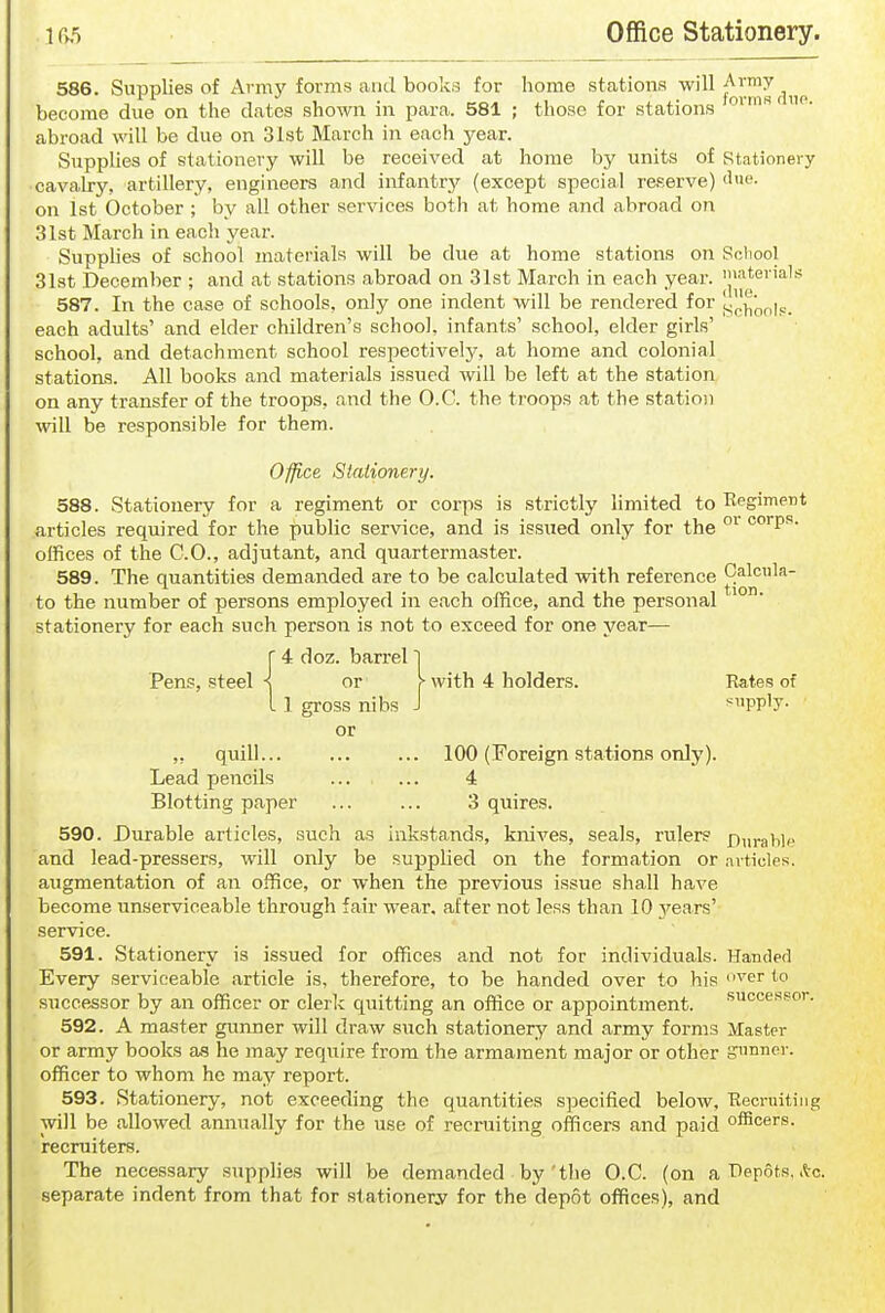 586. Supplies of Army forms and books for home stations will j!^™^^„p become due on the dates shown in para. 581 ; those for stations abroad will be due on 31st March in each year. SuppUes of stationery will be received at home by units of stationery cavalry, artillery, engineers and infantry (except special reserve) tl'ie. on 1st October ; by all other services both at home and abroad on 31st March in each year. Supphes of school materials will be due at home stations on Scliool 31st December ; and at stations abroad on 31st March in each year. Jl^'^*®'^''^'^ 587. In the case of schools, only one indent will be rendered for each adults' and elder children's school, infants' school, elder girls' school, and detachment school respectively, at home and colonial stations. All books and materials issued will be left at the station on any transfer of the troops, and the O.C. the troops at the statioii will be responsible for them. Ofjice Stationery. 588. Stationery for a regiment or corps is strictly limited to Eegiment articles required for the public service, and is issued only for the ''P''- offices of the CO., adjutant, and quartermaster. 589. The quantities demanded are to be calculated with reference Calcula- te the number of persons employed in each office, and the personal stationery for each such person is not to exceed for one year— 4 doz. barrel 1 Pens, steel s or ^ with 4 holders. Rates of 1 gross nibs J supply- or ,, quill 100 (Foreign station.s only). Lead pencils ... ... 4 Blotting paper ... ... 3 quires. 590. Durable articles, such as inkstands, knives, seals, rulers £)„rablf and lead-pressers, will only be supphed on the formation or articles, augmentation of aii office, or when the previous issue shall have become unserviceable through fair wear, after not less than 10 years' service. 591. Stationery is issued for offices and not for individuals. Handed Every serviceable article is, therefore, to be handed over to his '^er to successor by an officer or clerk quitting an office or appointment. successor. 592. A master gunner will draw such stationery and army forms Master or army books as he may require from the armament major or other gunner, officer to whom ho may report. 593. Stationery, not exceeding the quantities specified below, Reoruiting will be allowed annually for the use of recruiting officers and paid officers, recruiters. The necessary supplies will be demanded by'tlie O.C. (on a r)ep6ts, ,l-o. separate indent from that for stationery for the depot offices), and