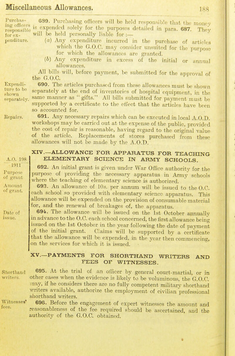 Purchas- ing ofiicnrs rosponsible for ox- pcuditure. Expemli- turo to bo sliown separatnly. Repairs. ^.0. 198 1911 Piirpo*!e of errant Amount of grant. Date of issue. Shorthaml writers;. Witnesses' fees. 689. Purchasing officers will be held reHponsihIc that i\u- rnoiiev is expended solely for the purposes detailed in para. 687. They will bo hold personally liable for :— (a) Any expenditure incurred in the purchase of articles which the G.O.C. may consider unsuited for the purpose for which the allowances are granted. (b) Any expenditure in excess of the initial or annual allowances. All bills will, before payment, be submitted for the apnroval of the G.O.C. 690. The articles purchased from these allowances must be shown separately at the end of inventories of hospital equipment, in the same manner as  gifts. All bills submitted for payment mu.st be supported by a certificate to the effect that the articles have been so accounted for. 691. Any necessary repairs which can be executed in local A.O.D. workshops may be carried out at the expense of the public, provided the cost of repair is reasonable, having regard to the original value of the article. Replacements of stores purchased from these allowances will not be made by the A.O.D. XIV. —ALLOWANCE FOR APPARATUS FOR TEACHING ELEMENTARY SCIENCE IN ARMY SCHOOLS. 692. An initial grant is given under War Office authority for the purpose of providing the necessary apparatus in Army schools where the teaching of elementary science is authorized. 693. An allowance of lO.s. per annum will be issued to the O.C. each school so provided with elementary science apparatus. This allowance mil be expended on the provision of consiunable material for, and the renewal of breakages of, the apparatus. 694. The allowance will be issued on the 1st October annually in advance to the O.C. each school concerned, the first allowance being issued on the 1st October in the year following the date of payment of the initial grant. Claims will be supported by a certificate that the allowance will be expended, in the year then commencing, on the services for which it is issued. XV. —PAYMENTS FOR SHORTHAND WRITERS AND FEES OF WITNESSES. 695. At the trial of an officer by general court-martial, or in other cases when the evidence is hkely to be voluminous, the G.O.C. ;nay, if he considers there are no fully competent military shorthand v/riters available, authorize the employment of civihan professional shorthand writers. 696. Before the engagement of expert witnesses the amount and reasonableness of the fee required should be ascertained, and the authority of the G.O.C. obtained.