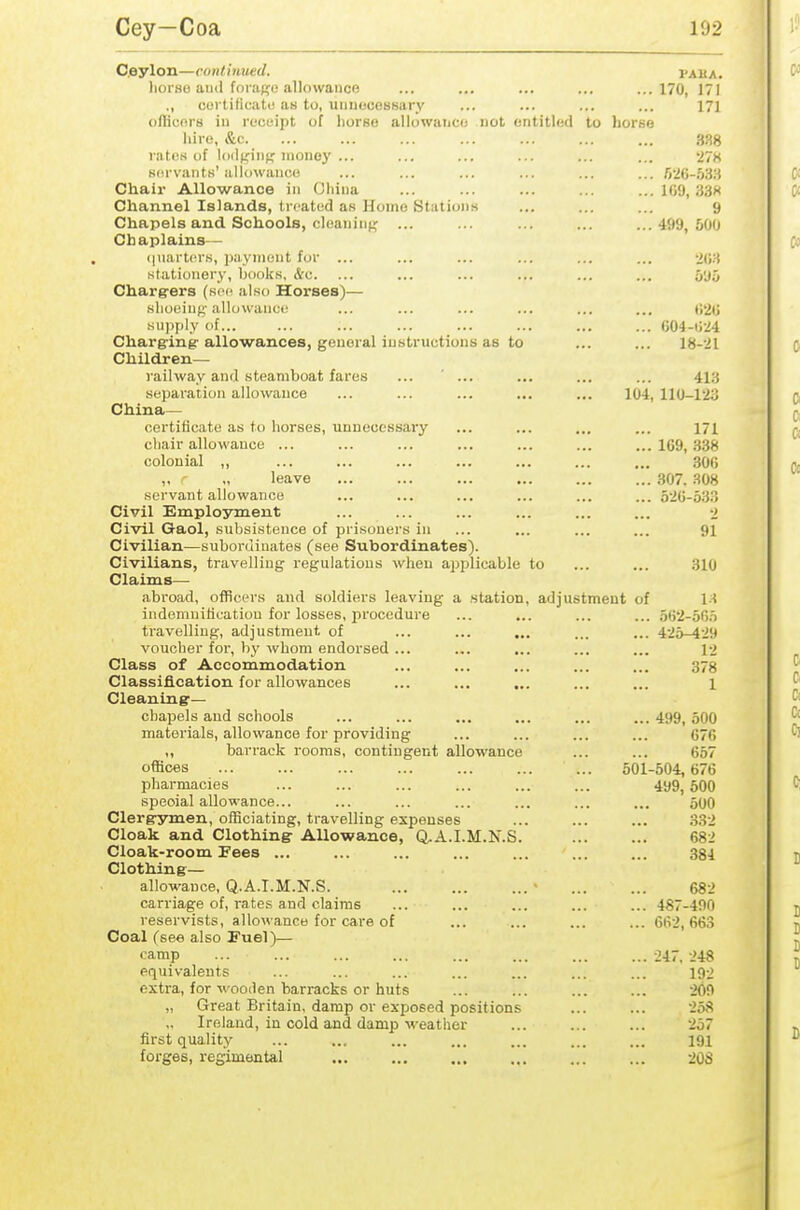 Ceylon—continued. I'ama. lioi'HO iiiui fora;?o allowance ... ... ... ... ...170, 171 ., coi tificatt! as to, uiineceBBary ... ... ... ... 171 orticnrs in ruceipt of horse allowance not entitled to horse hire, &c. ... ... ... ... ... ... ... .338 ratiiKof IdilKinf; money ... ... ... ... ... ... *27K Kiirvants'allowance ... ... ... ... ... ... r>'J()-,W3 Chair Allowance in (Jhina ... ... ... ... ... 109, 33>< Channel Islands, treated as Home Station.s ... ... ... 9 Chapels and Schools, cleaninf^ ... ... ... ... ...499,600 Chaplains— (piarters, payment for ... ... ... ... ... ... nyi stationery, books, &c. ... ... ... ... ... ... 5y5 Chargrers (roo also Horses)— shoeinf;' allowance.: ... ... ... ... ... ... (J'ili supply of... ... ... ... ... ... ... ... G04-ti24 Charg'ing'allowances, general instructions as to ... ... 18-21 Children— railway and steamboat fares ... ' ... ... ... ... 413 separation allowance ... ... ... ... ... 104,110-123 China— certificate as to horses, unnecessary ... ... ... ... 171 chair allowance ... ... ... ... ... ... ... 109,338 colonial ,, ... ... ... ... ... ... ... 300 „ ' „ leave 307. HOH servant allowance ... ... ... ... ... ... 5-20-533 Civil Employment ... ... ... ... ... ... •> Civil Gaol, subsistence of prisoners in ... ... ... ... 91 Civilian—subordinates (see Subordinates). Civilians, travelling regulations when applicable to ... ... 310 Claims— abroad, officers and soldiers leaving a station, adjustment of 1-^ indemnification for losses, procedure ... ... ... ... o62-5G.t travelling, adjustment of ... ... ... ... ... 425-429 voucher for, by whom endorsed ... ... ... ... ... 12 Class of Accommodation ... ... ... ... ... 378 Classification for allowances ... ... ... ... ... 1 Cleaning:— chapels and schools ... ... ... ... ... ...499,500 materials, allowance for providing ... ... ... ... 076 ,, ban-ack rooms, contingent allowance ... ... 057 offices 501-504, 676 pharmacies ... ... ... ... ... ... 499,600 special allowance... ... ... ... ... ... ... 50O Clerg-ymen, olBciating, travelling expenses ... ... ... .332 Cloak and Clothing: Allowance, Q.A.I.M.N.S. 682 Cloak-room Fees ... ... ... ... ... ... ... 384 Clothing— allowance, Q.A.I.M.N.S. ... ... ... • ... ... 682 carriage of, rates and claims ... ... ... ... ... 487-490 reservists, allowance for care of ... ... ... ... 662,663 Coal (see also Fuel)— camp ... ... ... ... ... ... ... ...-247.248 equivalents ... ... ... ... ... ... ... 192 extra, for wooden barracks or huts ... ... ... ... -iOO „ Great Britain, damp or exposed positions ... ... 258 Ireland, in cold and damp-weather ... ... ... 257 first quality ... ... ... ... ... ... ... 191 forges, regimental ... ... ... ... ... ... 20S