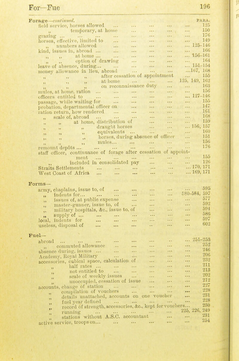For—Fue Forag'e—cojilinuetl. paua. iiuld service, liorses allowed ... ... ... ••• ... I'io „ tomporaiy, at hoiiic ... ... ••• ... 150 grazing ... ... ... ... ■■• ••• ••• ••• J*> horses, cffcctivo), limited to ... ..• •■• ••• ••• 149 „ imiiil)ers allowed ... ••• ••• •■■ ••• 125-14() kind, issiKis in, abroad ... ... ... ••• ••• ••• IW) „ at homo 15C-l(il „ option of drawing ... ... ... ... _ lfi4 leave of abHoncn, during... ... .•• ••• ■•• ••• 15I-I.54 money allowance in lieu, abroad ... ••• •■■ ...lii7, ]i;8 „ after cessation of appointment ... 155 at liome 125, 14!), ICI ,j „ „ on rcconnaissanco duty ... ... U>H mules, at home, ration ... ... ••• ••• ••• ••■ 156 officers entitled to 127-14(j pas.sago, while waiting for ... ... ••• ••■ ••• 165 probation, departmental officer on ... ... ... ■■• 147 ration return, how rendered ... ... ••. ••• ••• 101 „ scale of, abroad ... ... ... •.• ••• •■■ l*'** ., „ at home, distribution of ... ... ... _ l.i!» ,^ „ „ draught horses ... ... ... 15G, lb7 „ „ equivalents ... ... ... ... I'jO „ „ horses, during absence of officer ... 151 „ ,, ,, mules... ... ... ... ••• 15<> remount depSts ... ... ... ... ••• ••■ ••• ''^ staff olBcer, continuance of forage after cessation of appoint- ment ... ... ... ... ••• ••• 155 ,, included in consolidated pay ... ... ... 1'.^'5 Straits Settlements 10. I'l West Coast of Africa 1<>9. I'l Forms- army, chaplains, issue to, of ... ... ... ... .•• 595 ./ indents for £80-584,597 „ issues of, at public expense ... ... •■• ••• 5< / ,, master-g-unuer, issue to, of ... ... ■•■ oO'I „ militavy'hospitals, &c., issue to, of ... ■•■ •■• 594 „ supply of 586 local, indents for ... ... ... ••. ••• ■•• O- useless, disj^osal of ... ... ... .. ••• ••• ^02 Fuel- abroad ^^^-^^ ,, co7umuted allowance .. ... ••• ... ••• -^^ absence during, issues ... ... ..• ■■• ••• ••• -^Jj Academy, Eoyal Military accessories, cubical space, calciilation of ... ■•• ■.• -a- half rates f^>- „ not entitled to ... ... ... ••• ••• '-13 „ scale of weekly issues ... ... .-• ••• -02 „ uuocoupieil, cessation of issue ... ... •■• '-12 accounts, change of station ... ... ... •■• ••• „ compilation of vouchers ... ... -.• ... ' details unattached, accounts on one voucher ... 231  fuel year defined ... ... ... ••• ••• '^'^^ record of strength, accessories, &c., kept for vouchers... lav !,' running 226,226,249 stations without A.S.O. accountant ... ... f^^ active service, troops on -^'^