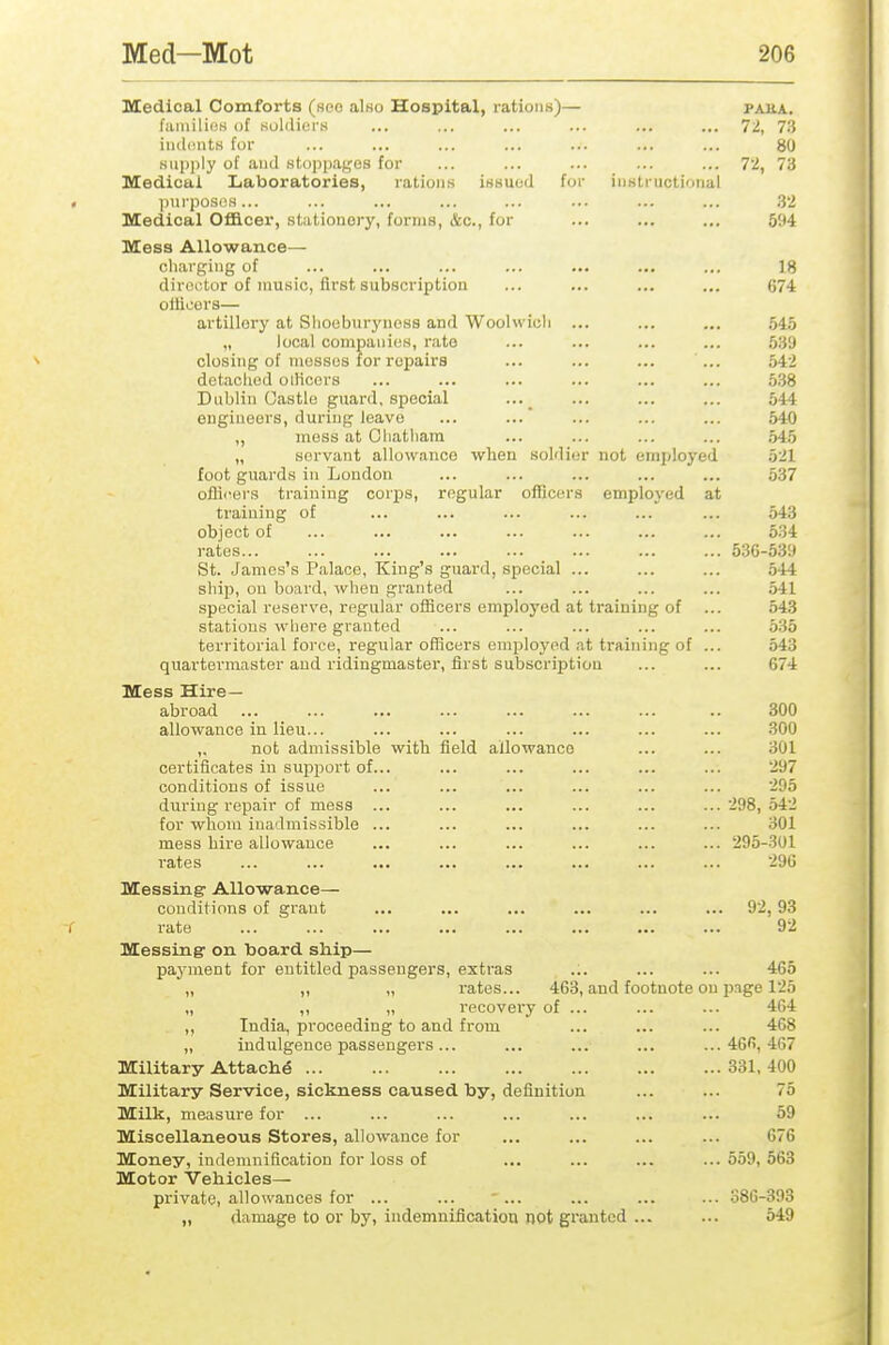 Medical Comforts (soo also Hospital, rations)— paua. fiimilios of soldiers ... ... ... ... ... ... 72, 7.*} iiulinits for ... ... ... ... ... ... ... 80 supply of and stoppages for ... ... ... ... ... 7i, 73 Medical Laboratories, rations issued for instructional l)urposos... ... ... ... ... ... ... ... .32 Medical Ofllcer, stationery, forms, &c., for ... ... ... 594 Mess Allowance— charging of ... ... ... ... ... ... ... 18 director of music, first subscription ... ... ... ... 674 ollicers— artillery at Slioeburyness and Woolwioli ... ... ... 54,5 „ local companies, rate ... ... ... ... 539 closing of mosses for repairs ... ... ... ... 542 detached oiHcors ... ... ... ... ... ... 538 Dublin Oastle guard, special ... ... ... 544 engineers, during leave ... ... ... ... ... 540 „ mess at Chatham ... ... ... ... 545 „ servant allowance when soldier not employed 521 foot guards in Loudon ... ... ... ... ... 537 oflii'ers training corps, regular officers employed at training of ... ... ... ... ... ... 543 object of ... ... ... ... ... ... ... 534 rates 536-5.39 St. James's Palace, King's guard, special ... ... ... 544 shijD, on board, when granted ... ... ... ... 541 special reserve, regular officers employed at training of ... 543 stations wliere granted ... ... ... ... ... 535 territorial force, regular officers employed at training of ... 543 quai'tei'master and ridingmaster, first subscription ... ... 674 Mess Hire- abroad ... 300 allowance in lieu... ... ... ... ... ... ... 300 ,, not admissible with field allowance ... ... 301 certificates iu sujiport of... ... ... ... ... ... 297 conditions of issue ... ... ... ... ... ... 295 during repair of mess ... ... ... ... ... ...298,542 for whom inadmissible ... ... ... ... ... ... 301 mess hire allowance ... ... ... ... ... ... 295-301 rates ... ... ... ... ... ... ... ... 296 Messing Allowance— conditions of grant ... ... ... ... ... ... 92, 93 rate ... ... ... ... ... ... ... ... 92 Messing on board ship— payment for entitled passengers, extras ... ... ... 465 „ „ „ rates... 463, and footnote on page 125 „ ,, „ recovery of ... ... ... 404 ,, India, proceeding to and from ... ... ... 468 „ indulgence passengers... ... ... ... ... 46'>, 467 Military Attache 331, 400 Military Service, sickness caused by, definition ... ... 75 Milk, measure for ... ... ... ... ... ... ... 59 Miscellaneous Stores, allowance for ... ... ... ... 676 Money, indemnification for loss of ... ... ... ...559,563 Motor Vehicles— private, allowances for ... ... ' ... ... ... ... 386-393 „ damage to or by, indemnification not granted ... ... 549