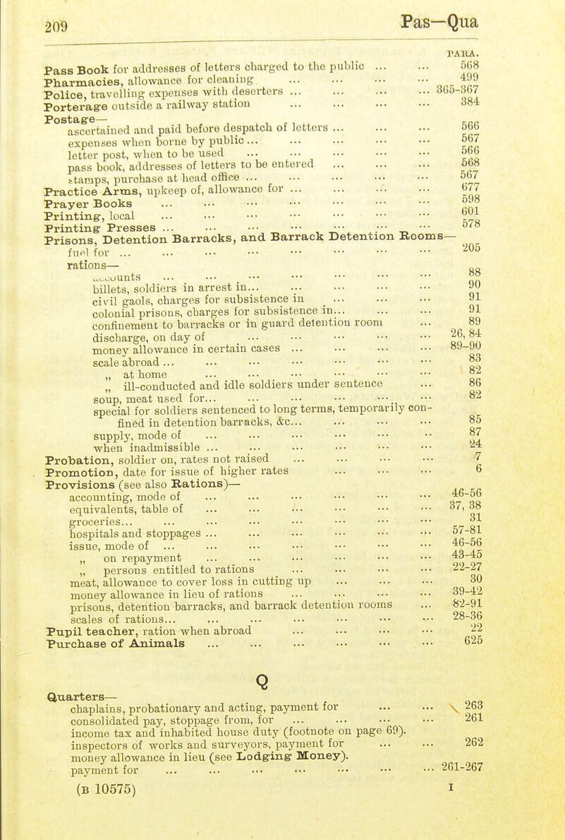 Pas—Qua (JOl 578 206 88 90 TAllA. Pass Book for addresses of letters charged to the public 5C8 Pharmacies, allowance for cleaning o,.-- trS^ Police, travelling expenses with deserters oaA Porteragre outside a railway station ... ... ... ... ooi ascertained and paid before despatch of letters 566 expenses when borne by public 567 letter post, when to be used obb pass book, addresses of letters to be entered 5b8 stamps, purchase at head ofSce ... ... ... ... ••• 567 Practice Arms, upkeep of, allowance for 677 Prayer Books Printing, local ^^1^^ Printrng Presses •■• •■• ••• •■• °'° Prisons, Detention Barracks, and Barrack Detention Rooms— fnfl for ... rations— ..v^oounts ... ••■ _ ••• billets, soldiers in arrest in... civil gaols, charges for subsistence in _ ... ... ... 91 colonial prisons, charges for subsistence in... ... ... 91 confinement to barracks or in guard delentiou room ... 89 discharge, on day of ... .•• ••• •■• ••• '^^'^f money allowance in certain cases ... ••• ■•■ ••• scale abroad... ... •.• ■■• ••• ••• ••• °° flrt ll 01116 •-• •'* ' '** *** ]] ill-conducted and idle soldiers under sentence ... 86 soup, meat used for... ... ••• ••• ••• ■•• ^-^ special for soldiers sentenced to long terms, temporarily con- fined in detention barracks, &c... ... ... ... 85 supply, mode of ... ... ... •.• ••• •• when inadmissible ... ... ••. ... ■•• ■•• Probation, soldier on, rates not raised ... ... .•■ .•• '7 Promotion, date for issue of higher rates ... ... ••. 6 Provisions (see also Rations)— accounting, mode of ... ... •.• ... ••• ••• a oo equivalents, table of ... ... ... ... ••• ••• 38 groceries 31 hospitals and stoppages ... ... ... ••. .•• ••• issue, mode of ... ... ... ... •■• ••• ••• t^^K „ on repayment ... ... •.• •.- ••■ ••• ^ n „ persons entitled to rations ... ... ... .•• meat, allowance to cover loss in cutting up ... ... ... 30 money allowance in lieu of rations ... ... ... ••• 39-42 prisons, detention barracks, and barrack detention rooms ... 82-91 scales of rations... ... ... ... •.• ••• ••• 28-36 Pupil teacher, ration when abroad ... ... ... ... ^2 Purchase of Animals ... ... ... ••• ••• ■•• 626 Q Quarters— chaplains, probationary and acting, payment for ... ... \ 263 consolidated pay, stoppage from, for ... ... ... ... 261 income tax and inhabited house duty (footnote on page 69). inspectors of works and surveyors, payment for ... ... 262 money allowance in lieu (see Iiodging- Money). payment for ... ... .■■ ••• ••• ••• ••• 261-267 (B 10575) I