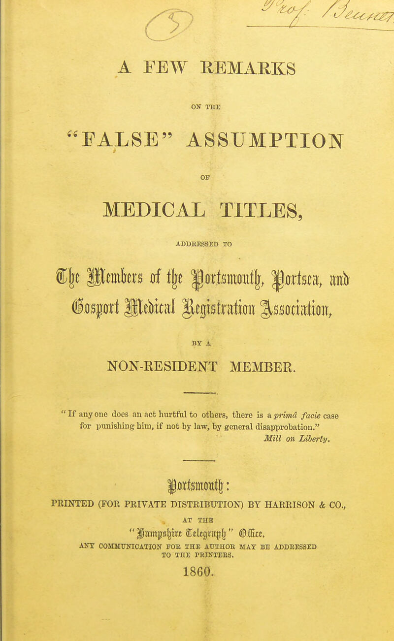 A FEW REMARKS ON THE FALSE ASSUMPTION OF MEDICAL TITLES, ADDEESSED TO BY A NON-RESIDENT MEMBER. If any one does an act hurtful to others, there is a primu facie case for punishing him, if not hy law, hy general disap^)robation. Mill on Liberty, PRINTED (FOR PRIVATE DISTRIBUTION) BY HARRISON & CO., AT THE Airr COMirUNICATION FOE THE AUTHOE MAX BE ADDEESSED TO THE PEINTEES. 1860.