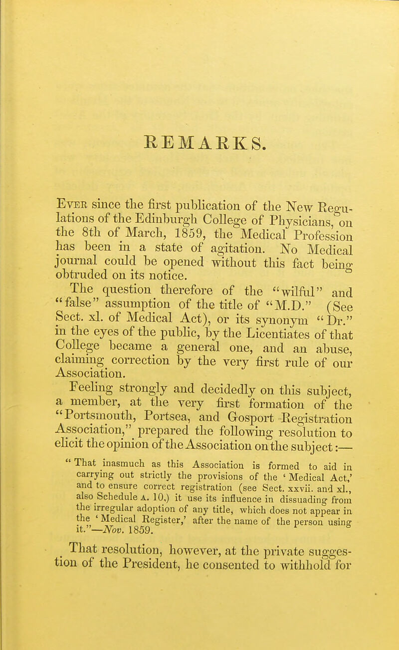 REMARKS. Ever since the first publication of the New Regu- lations of the Edinburgh College of Physicians, on the 8th of March, 1859, the Medical Profession has been in a state of agitation. No Medical journal could be opened without this fact being obtruded on its notice. The question therefore of the wilful and false assumption of the title of M.D. (See Sect. xl. of Medical Act), or its synonym Dr. in the eyes of the public, by the Licentiates of that College became a general one, and an abuse, claiming correction by the very first rule of our Association. Feeling strongly and decidedly on this subject, a member, at the very first formation of the Portsmouth, Portsea, and Gosport Eegistration Association, prepared the followmg resolution to ehcit the opinion of the Association on the subject:— That inasmuch as this Association is formed to aid in carrying out strictly the provisions of the ' Medical Act,' and to ensure correct registration (see Sect, xxvii. and xL, also Schedule a. 10,) it use its influence in dissuading from the irregular adoption of any title, which does not appear in the ' Medical Register,' after the name of the person usinff it.—iVou. 1859. ^ ^ ^ That resolution, however, at the private sugges- tion of the President, he consented to withhold for