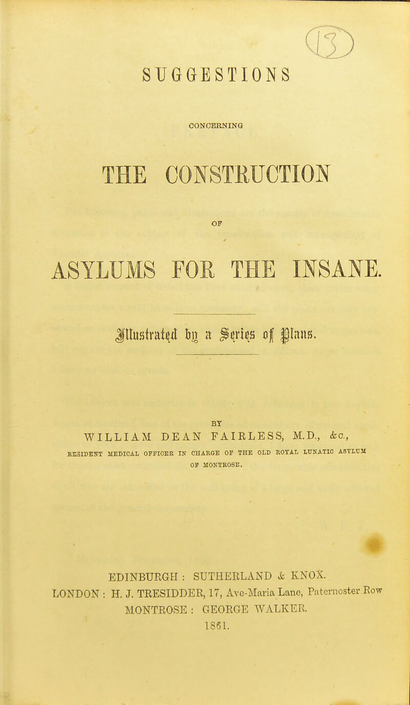 SUGGESTIONS CONCERNING THE CONSTRUCTION OF ASYLUMS FOR THE INSANE BT WILLIAM DEAN FAIKLESS, M.D., (fee, RESIDEB-T MEDICAL OFPIOER IN CHARGE OF THE OLD ROYAL LtJNATIO ABTMJ3I OF MONTROSE. EDINBURGH : SUTHERLAND & KNOX. LONDON : H. J. TRESIDDER, 17, Ave-Maria Lane, Paternoster Row MONTROSE : GEORGE WALKER. 186L