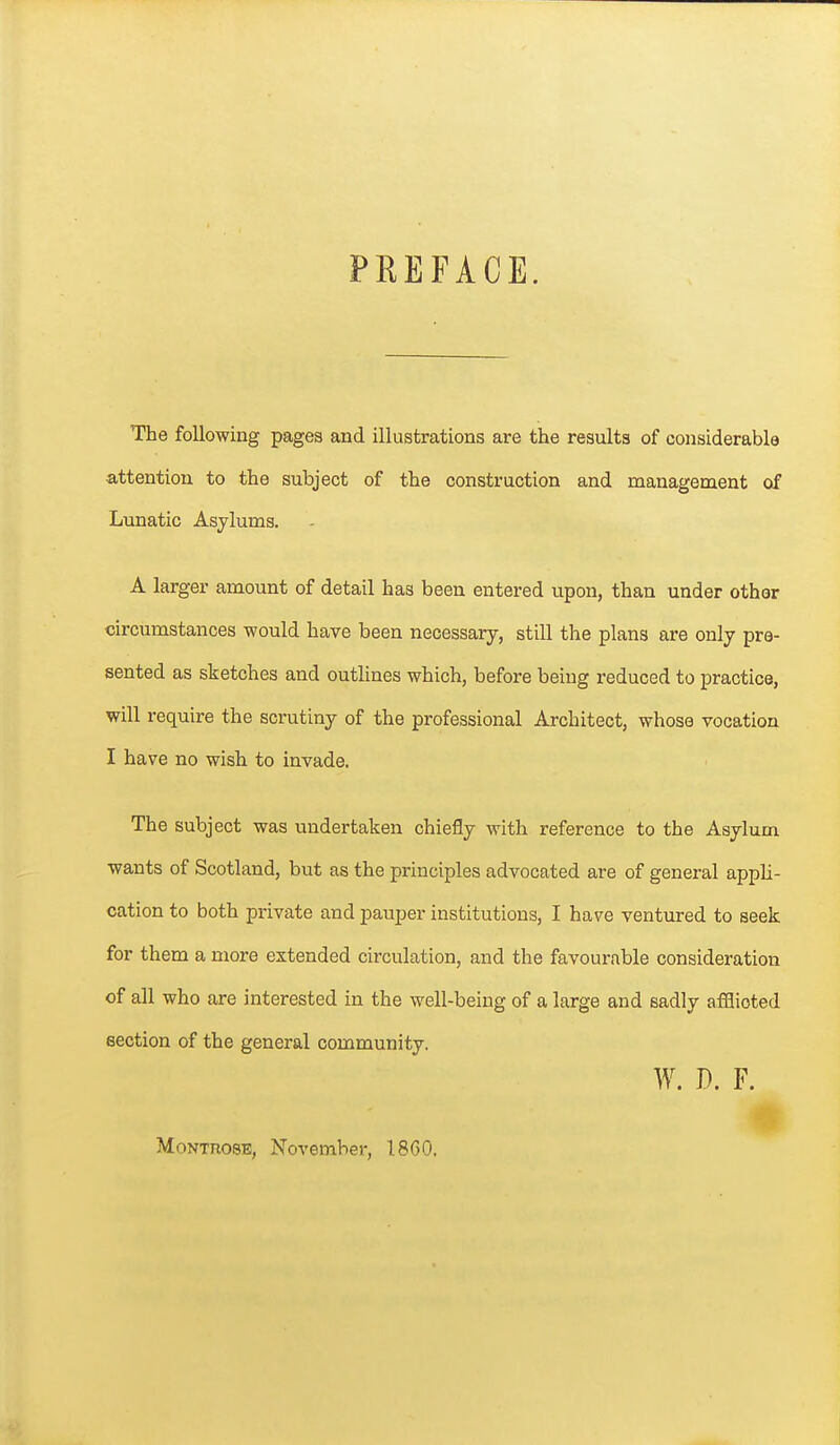 PREFACE. The following pagea and illustrations are the results of considerable attention to the subject of the construction and management of Lunatic Asylums. A larger amount of detail has been entered upon, than under other circumstances would have been necessary, still the plans are only pre- sented as sketches and outlines which, before being reduced to practice, will require the scrutiny of the professional Architect, whoss vocation I have no wish to invade. The subject was undertaken chiefly with reference to the Asylum wants of Scotland, but as the principles advocated are of general appli- cation to both private and pauper institutions, I have ventured to seek for them a more extended circulation, and the favourable consideration of all who are interested in the well-being of a large and eadly afflicted section of the general community. W. D. F. MoNTnosE, November, 18G0.