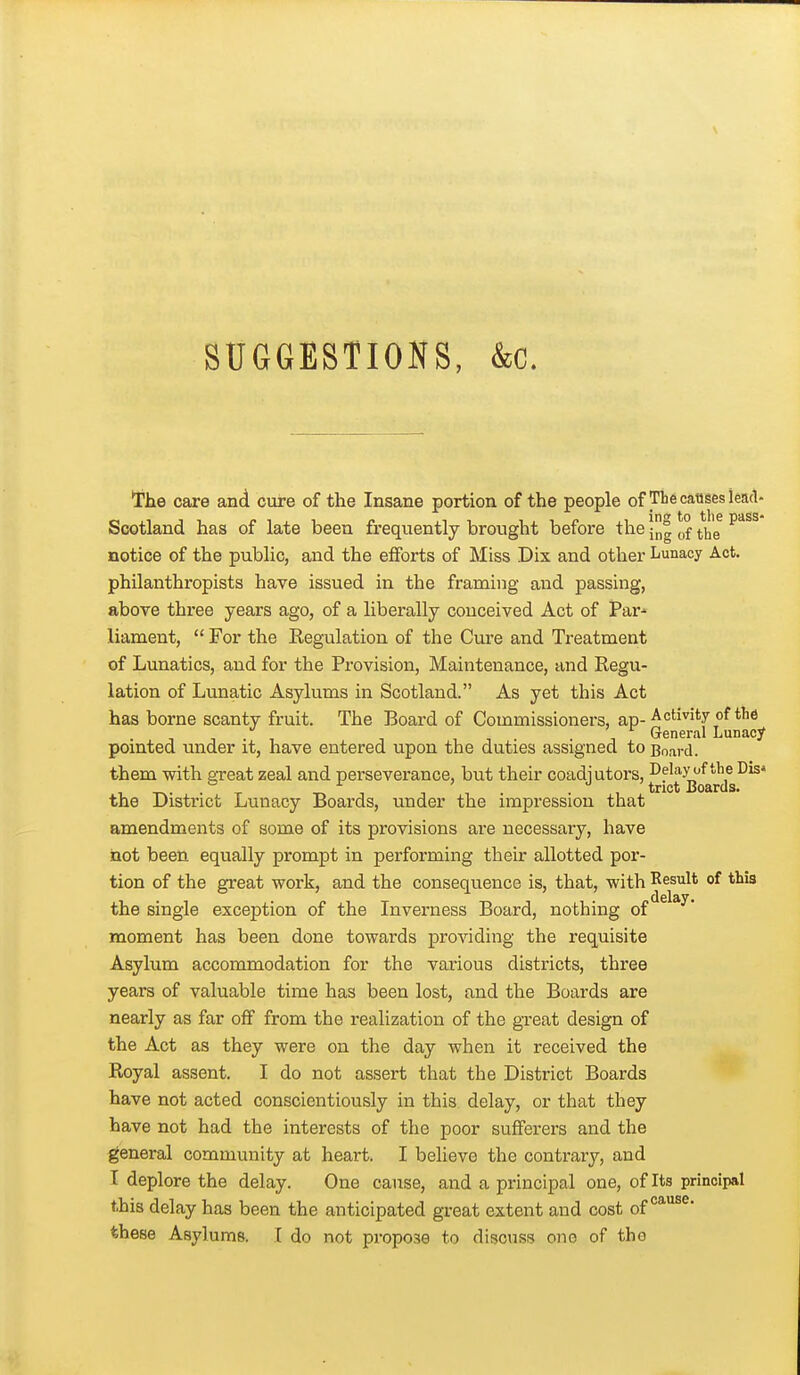 SUGGESTIONS, &c. The care and cure of the Insane portion of the people of The causes lead- Scotland has of late been frequently brought before the (,f ^'^^^ notice of the public, and the efforts of Miss Dix and other Lunacy Act. philanthropists have issued in the framing and passing, above three years ago, of a liberally conceived Act of Par-' liament, For the Regulation of the Cure and Treatment of Lunatics, and for the Provision, Maintenance, and Regu- lation of Lunatic Asylums in Scotland. As yet this Act has borne scanty fruit. The Board of Commissioners, ap-■^^^'i^^'-y / , General Lunacy pointed under it, have entered upon the duties assigned to Board. them with great zeal and perseverance, but their coadjutors, J^^^^ g^Jj^^jg^*^* the District Lunacy Boards, under the impression that amendments of some of its provisions are necessary, have iQot been equally prompt in performing their allotted por- tion of the great work, and the consequence is, that, with Result of this delay. the single exception of the Inverness Board, nothing of moment has been done towards providing the requisite Asylum accommodation for the various districts, three years of valuable time has been lost, and the Boards are nearly as far off from the realization of the great design of the Act as they were on the day when it received the Royal assent. I do not assert that the District Boards have not acted conscientiously in this delay, or that they have not had the interests of the poor sufferers and the general community at heart. I believe the contrary, and I deplore the delay. One cause, and a principal one, of Its principal this delay has been the anticipated great extent and cost of these Asylums. I do not propose to discuss one of the