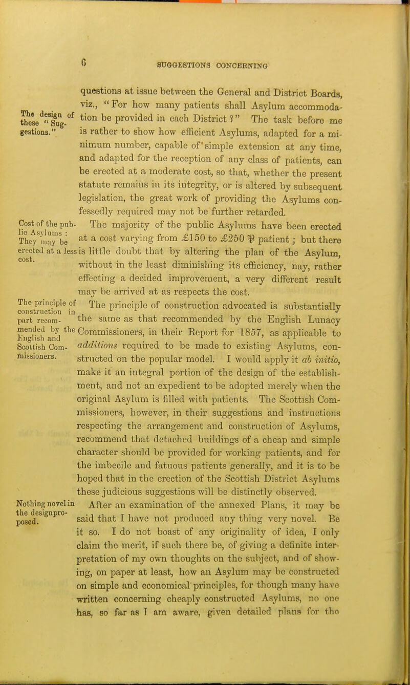 SUGGESTIONS CONCERNING questions at issue between the General and District Boards, viz., For how many patients shall Asylum accommoda- S'ese'^Xg.°^ ^® provided in each District 1 The task before me geations. is rather to show how efficient Asylums, adapted for a mi- nimum number, capable of simple extension at any time, and adapted for the reception of any class of patients, can be erected at a moderate cost, so that, whether the present statute remains in its integrity, or is altered by subsequent legislation, the great work of providing the Asylums con- fessedly required may not be further retarded. Cost of the pub- The majority of the public Asylums have been erected They''maybe ^ varying from £150 to £250 f patient; but there erected at a less is little doubt that by altering the plan of the Asylum cost J f without in the least diminishing its efficiency, nay, rather effecting a decided improvement, a very different result may be arrived at as respects the cost. The principle of The principle of construction advocated is substantially construction m part recom- the same as that recommended by the English Lunacy mentleJ by the Conji^issioners, in their Report for 1857, as applicable to Kiiglisli and ' 11 Scottish Com- additions required to be made to existing Asylums, con- missioners. striicted on the popular model. I would apply it ah initio, make it an integral portion of the design of the establish- ment, and not an expedient to be adopted merely when the original Asylum is filled with patients. The Scottish Com- missioners, however, in their suggestions and instructions respecting the arrangement and construction of Asylums, recommend that detached buildings of a cheap and simple chai'acter should be provided for working patients, and for the imbecile and fatuous patients generally, and it is to be hoped that in the erection of the Scottish District Asylums these judicious suggestions will be distinctly observed. Nothing novel in After an examination of the annexed Plans, it may be posedr'^^^ s^i^ *h^* ^ ^^'^^ iiot produced any thing very novel. Be it so. I do not boast of any originality of idea, I only claim the merit, if such there be, of giving a definite inter- pretation of my own thoughts on the subject, and of show- ing, on paper at least, how an Asylum may be constructed on simple and economical principles, for though many have written concerning cheaply constructed Asylums, no one has, so far as T am aware, given detailed plans for tho