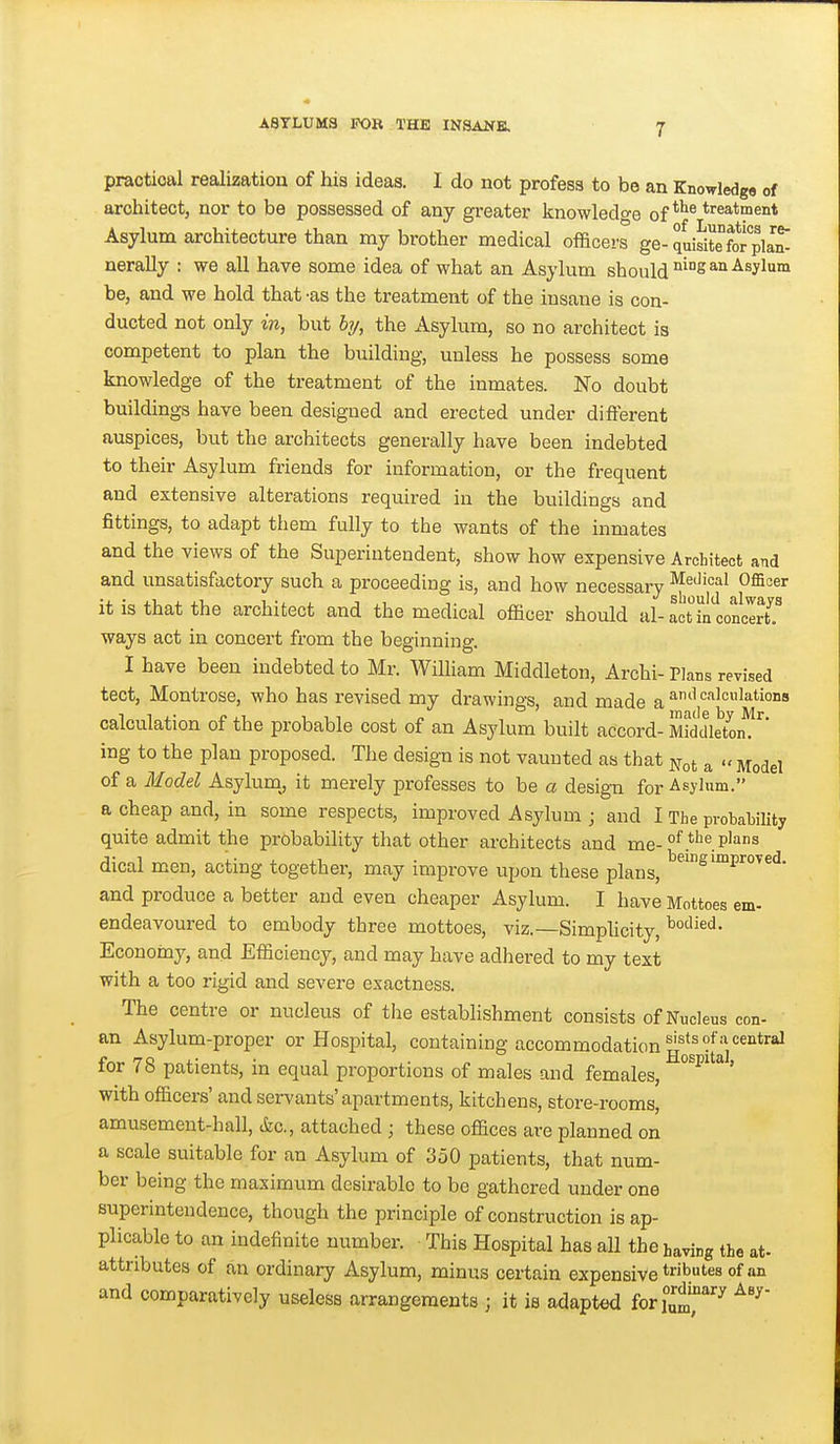 practical realization of his ideas. I do not profess to be an Knowledge of architect, nor to be possessed of any greater knowledge of ^'^^ Asylum architecture than my brother medical officers ge- quiJitefor pla^ nerally : we all have some idea of what an Asylum should ^S^'^-^^y^™ be, and we hold that -as the treatment of the insane is con- ducted not only in, but bi/, the Asylum, so no architect is competent to plan the building, unless he possess some knowledge of the treatment of the inmates. No doubt buildings have been designed and erected under different auspices, but the architects generally have been indebted to their Asylum friends for information, or the frequent and extensive alterations required in the buildings and fittings, to adapt them fully to the wants of the inmates and the views of the Superintendent, show how expensive Architect and and unsatisfactory such a proceeding is, and how necessary Medical Officer it is that the architect and the medical officer should al-act LljonleiT ways act in concert from the beginning. I have been indebted to Mr. William Middleton, Archi- Plans revised tect, Montrose, who has revised my drawings, and made a''^^ calculation of the probable cost of an Asylum built accord- Mddletoif ing to the plan proposed. The design is not vaunted as that ^ot a Model of a Model Asylum^ it merely professes to be a desig-n for Asylum. a cheap and, in some respects, improved Asylum ; and I The probability quite admit the probability that other architects and me-P'^ dical men, acting together, may improve upon these plans, ^^ improved, and produce a better and even cheaper Asylum. I have Mottoes em- endeavoured to embody three mottoes, viz.—Simplicity, Economy, and Efficiency, and may have adhered to my text with a too rigid and severe exactness. The centre or nucleus of the establishment consists of Nucleus con- an Asylum-proper or Hospital, containing accommodation for 78 patients, in equal proportions of males and females, with officers' and servants'apartments, kitchens, store-rooms, amusement-hall, &c., attached ; these offices are planned on a scale suitable for an Asylum of 350 patients, that num- ber being the maximum desirable to be gathered under one superintendence, though the principle of construction is ap- plicable to an indefinite number. ■ This Hospital has all the having the at- attributes of an ordinary Asylum, minus certain expensive tbtes of an and comparatively useless arrangements ; it is adapted foriu^J'''^