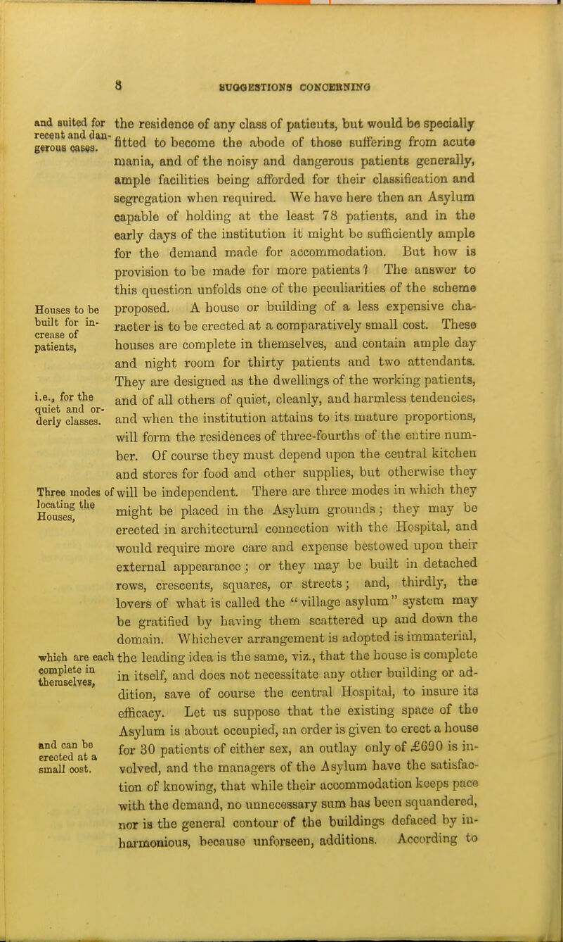 a iiU00ESTI0N8 COKOXBMIfirO Houses to be built for in- crease of patients, i.e., for the quiet and or- derly classes. and anited for the residence of any class of patients, but would be specially g«rou8 oases* ^^^^^ become the abode of those Buffering from acuta mania, and of the noisy and dangerous patients generally, ample facilities being afforded for their classification and segregation when required. We have here then an Asylum capable of holding at the least 78 patients, and in the early days of the institution it might be sufficiently ample for the demand made for accommodation. But how is provision to be made for more patients t The answer to this question unfolds one of the peculiarities of the scheme proposed. A house or building of a less expensive cha- racter is to be erected at a comparatively small cost. These houses are complete in themselves, and contain ample day and night room for thirty patients and two attendants. They are designed as the dwellings of the working patients, and of all others of quiet, cleanly, and harmless tendencies, and when the institution attains to its mature proportions, will form the residences of three-fourths of the entire num- ber. Of coiirse they must depend upon the central kitchen and stores for food and other supphes, but otherwise they Three modes of will be independent. There are three modes in which they ^Slei ^^S^^ ^\iiced in the Asylum grounds; they may be erected in architectural connection with the Hospital, and would require more care and expense bestowed upon their external appearance; or they may be built in detached rows, crescents, squares, or streets; and, thirdly, the lovers of what is called the village asylum system may be gratified by having them scattered up and down the domain. Whichever arrangement is adopted is immaterial, ■which are each the leading idea is the same, viz., that the house is complete SeraselvM ^^^'^ necessitate any other building or ad- dition, save of course the central Hospital, to insure its efficacy. Let us suppose that the existing space of the Asylum is about occupied, an order is given to erect a house for 30 patients of either sex, an outlay only of £G90 is in- volved, and the managers of the Asylum have the satisfac- tion of knowing, that while their accommodation keeps pace with the demand, no unnecessary sum has been squandered, nor is the general contour of the buildings defaced by in- harmonious, because unforseen, additions. According to and can be erected at a small oost.