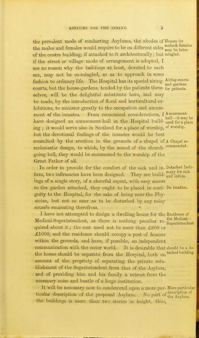the prevalent mode of conducting Asylums, the abodes of Houses for the males and females would require to be on different sides ^ay be inter-^'' of the centre building, if attached to it architecturally; but mingled. if the street or village mode of arrangement is adopted, I see no reason why the hmldings at least, devoted to each sex, may not be co-mingled, so as to approach in some fashion to ordinary life. The Hospital has its special airing- Ainng-courts . and gardens courts, but the house-gardens, tended by the patients them- for patients, selves, will be the delightful substitute here, and may be made, by the introdu.ction of floral and horticultural ex- hibitions, to minister greatly to the occupation and amuse- ment of the inmates. From economical considerations, I Amusement- hall—it may be have designed an amusement-hall in the Hospital build- ^^ggj for a place ing ; it would serve also in Scotland for a place of worship, °f worship, but the devotional feehngs of the inmates would be best consulted by the erection in the grounds of a chapel ofA Chapel re- ecclesiastic design, to which, by the sound of the church- commended, going bell, they would be summoned to the worship of the Great Father of all. In order to provide for the comfort of the sick and in- Detached Infir- firm, two infirmaries have been designed. They are build-™^^[^^,g^.^J_ ings of a single story, of a cheerful aspect, with easy access to the garden attached, they ought to be placed in conti- Its location, guity to the Hospital, for the sake of being near the Phy- sician, but not so near as to be distm'bed by any noisy soumls emanating therefrom. I have not attempted to design a dwelling-house for the Residence of Medical-Superintendent, as there is nothing pecuhar re-g|^p^^j[|.g']^^gjj^ quired about it; the cost need not be more than £800 or £1000, and the residence should occupy a post of honour within the grounds, and have, if possible, an independent communication with the outer world. It is desirable that should be a de- the house should be separate from the Hospital, both on ^^'^ ^^^''^S- account of the propriety of separating the private esta- blishment of the Superintendent from that of the Asylum, and of providing him and his family a retreat from the necessary noise and bustle of a large institution. It will be necessar'y now to condescend upon a more par- More particular ticular description of the proposed Asylum. No part of J^g''^^^!^^^ the buildings is more than two stories in lieight, thus,