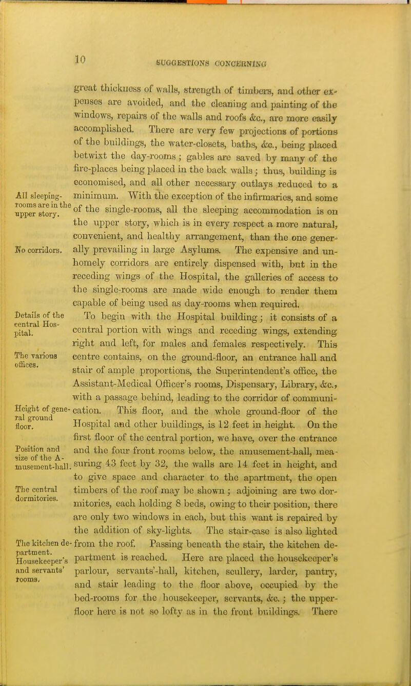 30 SUGGESTIONS CONOliiBNlNG great thickuoss of walls, strength of timbei-s, aud other ex- penses are avoided, and the cleaning and painting of the windows, repairs of the walls and roofs &c,, are more easily accomplished. There are very few projections of portions of the buildings, the water-closets, baths, <tc., being placed betwixt the day-rooms; gables are saved by many of the fire-places being placed in the back walla; thvis, building is economised, and all other necessary outlays reduced to a All sleeping- minimum. With the exception of the infirmaries, and some up^rstory.*''^^^*^^ single-rooms, all the sleeping accommodation is on the upper story, which is in every respect a more natural, convenient, and healthy an-angement, than the one gener- No corridors, ally prevailing in large Asylums. The expensive and un- homely corridors are entirely dispensed with, but in the receding wings of the Hospital, the galleries of access to the single-rooms are made wdde enough to render them capable of being used as day-rooms when required. J^etails ^ the To begin with the Hospital building; it consists of a pital. central portion with wings and receding wings, extending right and left, for males and females respectively. This The varioos centre contains, on the gi'ound-floor, an entrance hall and stair of ample proportions, the Superintendent's office, the Assistant-Medical Officer's rooms. Dispensary, Library, kc, wdth a passage behind, leading to the corridor of communi- Heiglit of^gene-cation. This floor, and the whole ground-floor of the floor. Hospital asd other buildings, is 12 feet in height. On the first floor of the central portion, we have, over the entrance Position^and and the fo\ir front rooms below, the amusement-hall, mea- iniisement-ball. ^'^^^ ^^^^ walls are 14 feet in height, and to give space and character to the apartment, the open The central timbers of the roof may be shown ; adjoining are two dor- mitories, each holding 8 beds, owing to their position, there are only two windows in each, but this want is repaired by the addition of sky-lights. The stair-case is also lighted The kitchen de- from the roof. Passing beneath the stair, the kitchen de- Hou^keeper's partmeut is reached. Here are placed the housekeeper's and servants' parlour, servants'-hall, kitchen, scullery, larder, pantry, tooms, ^^^^ jgj^jjj-,g ^j^jj above, occupied by the bed-rooms for the housekeeper, servants, <fec.; the upper- floor here is not so lofty as in the front braidings. There