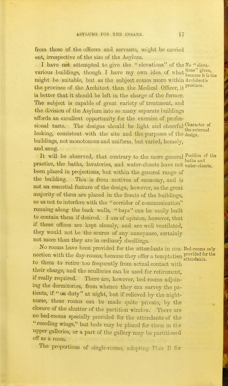 from those of the officers and servants, might be carried out, irrespective of the size of the Asykim. I have not attempted to give the  elevations of the No eleva- various buildings, though I have my own idea of '^'hat might be suitable, but as the subject comes more within Architect's the province of the Architect than the Medical Officer, it is better that it should be left in the charge of the former. The subject is capable of great variety of treatment, and the division of the Asylimi into so many separate buildings affords an excellent opportunity for the exercise of profes- sional taste. The designs should be hght and cheerful Ch^^^^*^^^ °/ 11- • -11 -1 , n ^'i® external lookmg, consistent with the site and the purposes of the design. buildings, not monotonous and uniform, but varied, homely, and snug. It will be observed, that contrary to the more general Position of tlie ,. , ^- ' . , ^ baths and practice, the baths, lavatories, and water-closets have not water-closets. been placed in projections, but within the general range of the building. This is from motives of economy, and is not an essential feature of the design, however, as the great majority of them are placed in the fronts of the buildings, so as not to interfere with the corridor of communication running along the back walls, bays can be easily built to contam them if desired. I am of opinion, however, that if these offices are kept cleanly, and are well ventilated, they would not be the source of any annoyance, certainly not more than they are in ordinary dwellings. No rooms have been provided for the attendants in con- Bed-rooms only nection with the day-rooms, because they offer a temptation J^^^^f' ^^'^ to them to retire too frequently from actual contact with their charge, and the sculleries can be used for retirement, if really required. There are, however, bed-rooms adjoin- ing the dormitories, from whence they can survey the pa- tients, if on duty at night, but if reheved by the night- nurse, these rooms can be made quite private, by the closure of the shutter of the partition window. There are no bed-rooms specially provided for the attendants of the receding wings, but beds may be placed for them m tl.e upper gaUeries, or a part of the gallery may bo partitioned off as a room. The proportions of single-rooms, adopting Plan V, for