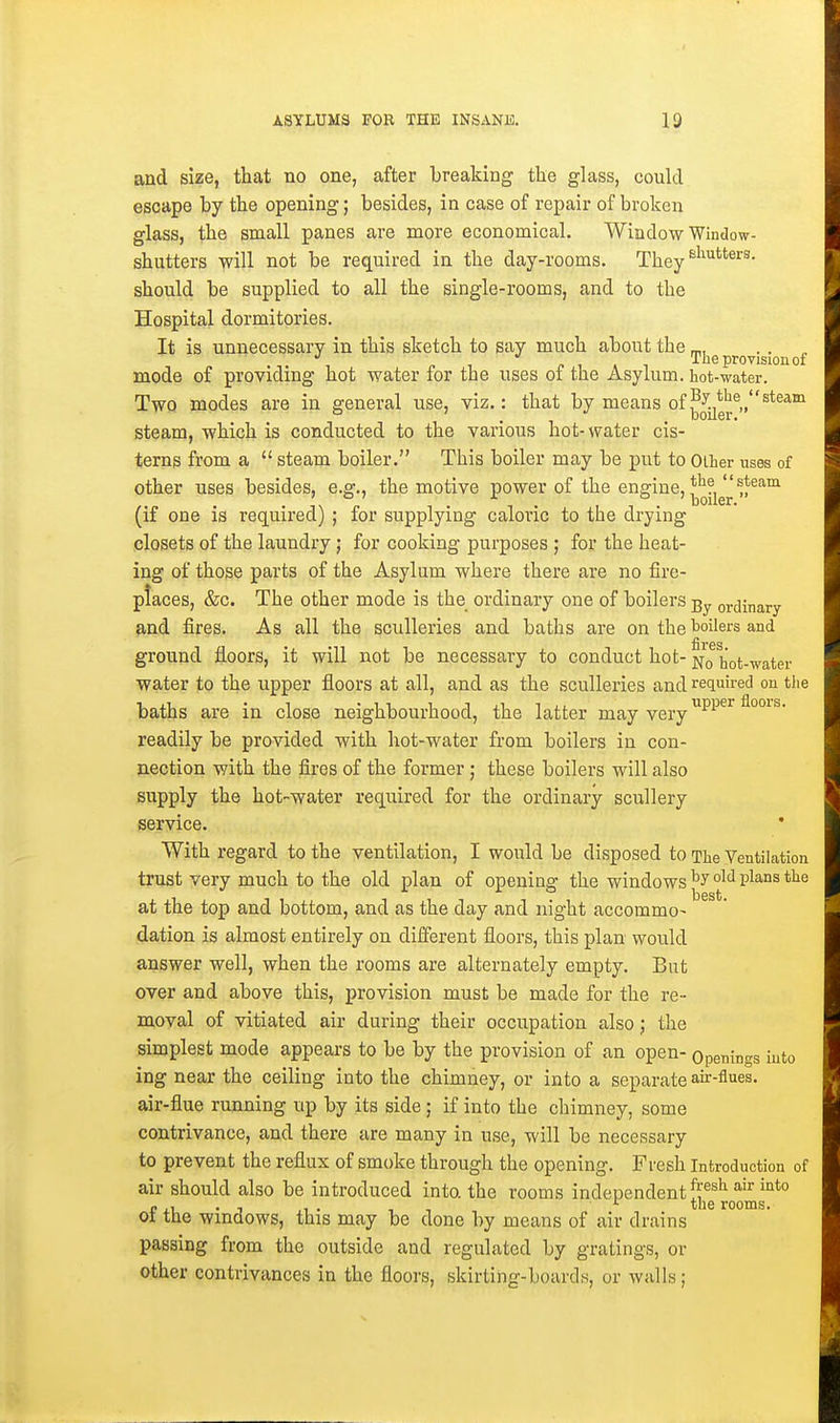 and size, that no one, after breaking the glass, could escape by the opening; besides, in case of repair of broken glass, the small panes are more economical. Window Window- shutters will not be required in the day-rooms. Xhey should be supplied to all the single-rooms, and to the Hospital dormitories. It is unnecessary in this sketch to say much about the _,, . . . p 1 P 1 A 1 The provision of mode of providing hot water for the uses of the Asylum, hot-water. Two modes are in general use, viz.: that by means of ^^yg^®,,^*®^^ steam, which is conducted to the various hot-water cis- terns from a steam boiler. This boiler may be put to Olher uses of other uses besides, e.g., the motive power of the engine, ^l'^^'^ (if one is required) ; for supplying caloric to the drying closets of the laundry ; for cooking purposes j for the heat- ing of those parts of the Asylum where there are no fire- places, &c. The other mode is the ordinary one of boilers ordinary and fires. As all the sculleries and baths are on the toilers and ground floors, it will not be necessary to conduct hot- jvjq hot-water water to the upper floors at all, and as the sculleries and required on tlie baths are in close neighbourhood, the latter may very^'^ floois. readily be provided with, hot-water from boilers in con- nection with the fires of the former; these boilers will also supply the hot-water required for the ordinary scixllery service. With regard to the ventilation, I would be disposed to The Ventilation trust very much to the old plan of opening the windows P'^°^ at the top and bottom, and as the day and night accommo- dation is almost entirely on different floors, this plan would answer well, when the rooms are alternately empty. But over and above this, provision must be made for the re- moval of vitiated air during their occupation also; the simplest mode appears to be by the provision of an open- Opening's into ing near the ceiling into the chimney, or into a separate air-flues, air-flue running up by its side; if into the chimney, some contrivance, and there are many in use, will be necessary to prevent the reflux of smoke through the opening. Fresh introduction of air should also be introduced into, the rooms independent {^^^^ » 1 . T ^ the rooms. 01 the wmciows, this may be done by means of air drains passing from the outside and regulated by gratings, or other contrivances in the floors, skirting-boards, or walls;