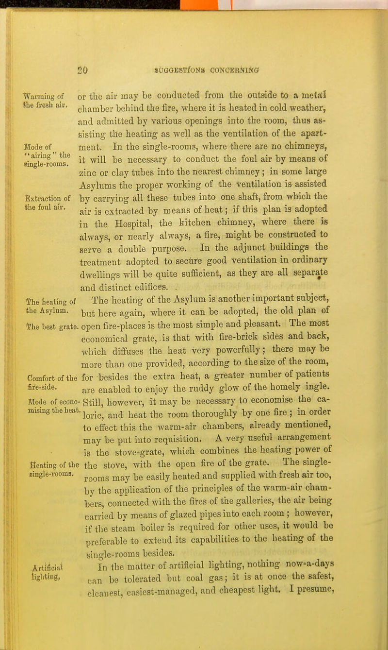 Wanning of or the ail' may be conducted from the outside to a metfil the fresh air. pi^ainber behind the fire, where it is heated in cold weather, and admitted by various opening-s into the room, thus as- sisting the heating as well as the ventilation of the apart- Mode of ment. In the single-rooms, where there are no chimneys, ''airmg the ^.^-^ -^^ uecessary to conduct the foul air by means of zinc or clay tubes into the nearest chimney; in some large Asylums the proper working of the ventilation is assisted Extraction of by carrying all these tubes into one shaft, from which the the foul air. ^^.^ extracted by means of heat; if this plan is adopted in the Hospital, the kitchen chimney, where there is always, or nearly always, a fire, might be constructed to serve a double purpose. In the adjunct buildings the treatment adopted to secure good ventilation in ordinary dwellings will be quite sufficient, as they are all separate and distinct edifices. . The heating of The heating of the Asylum is another important subject, the Asylum, i^^^ Yigxh again, where it can be adopted, the old plan of tPhe best grate, open fire-places is the most simple and pleasant. The most economical grate, .is that with fire-brick sides and back, which diffuses the heat very powerfully; there may be more than one pi-ovided, according to the size of the room, Comfort of the for besides the extra heat, a greater number of patients fire-side. enabled to enjoy the ruddy glow of the homely ingle. Mode of econo- gtiH, however, it may be necessary to economise the ca- mising the heat, j^^..^^ and heat the room thoroughly by one fire ; in order to effect this the warm-air chambers, already mentioned, may be put into requisition. A very useful arrangement is the stove-grate, which combines the heating power of Seating of the the stove, with the open fire of the grate. The single- Bingle-rooms. ^^^^^ -^^ g.^g-|y ]ieated and supplied with fresh air too, by the application of the principles of the warm-air cham- bers, connected with the fires of the galleries, the air being carried by means of glazed pipes into each room ; however, if the steam boiler is required for other uses, it would be preferable to extend its capabilities to the heating of the Bingle-rooms besides. Ariificiai In the matter of artificial lighting, nothing now-a-days lighting, j,,,^^ tolerated but coal gas; it is at once the safest, cleanest, easiest-managed, and cheapest light. I presume.