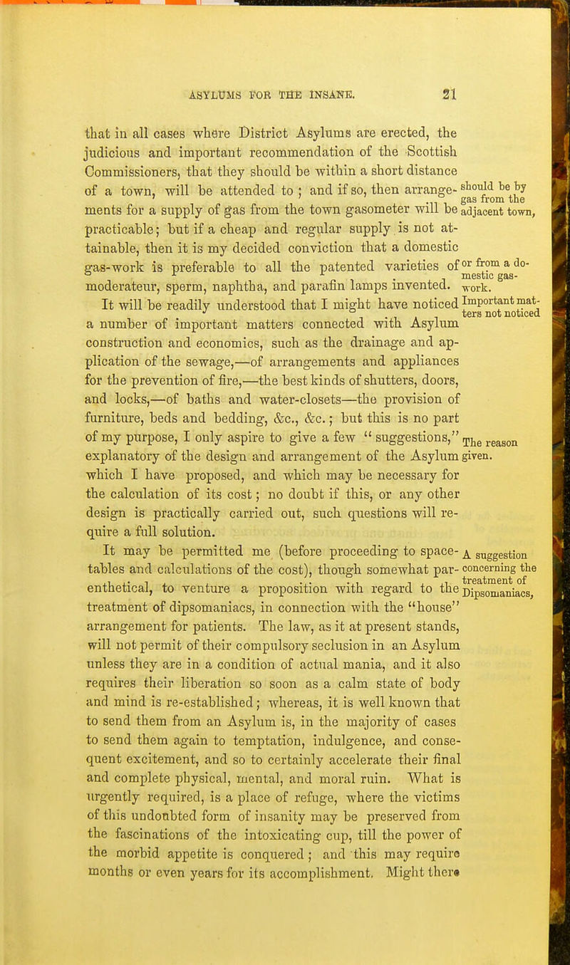 that in all cases where District Asylums are erected, the judicious and important recommendation of the Scottish Commissioners, that they should be within a short distance of a town, will be attended to ; and if so, then arrange- tie by ' ' gas from the ments for a supply of gas from the town gasometer will be adjacent town, practicable; but if a cheap and regular supply. is not at- tainable, then it is my decided conviction that a domestic eas-work is preferable to all the patented varieties ofor^?^3,do- ° ^ n 1 • 1 mestic gas- moderateur, sperm, naphtha, and parafin lamps invented, -vvork. It will be readily understood that I might have noticed Important mat- 1-111 ^^^^ noticed a number of important matters connected with Asylum construction and economics, such as the drainage and ap- plication of the sewage,—of arrangements and appliances for the prevention of fire,—the best kinds of shutters, doors, and locks,—of baths and water-closets—the provision of furniture, beds and bedding, &c., &c.; but this is no part of my purpose, I only aspire to give a few  suggestions, jj^g reason explanatory of the design and arrangement of the Asylum given, which I have proposed, and which may be necessary for the calculation of its cost; no doubt if this, or any other design is practically carried out, such questions will re- quire a full solution. It may be permitted me (before proceeding to space-^ g^ggegygn tables and calculations of the cost), though somewhat par- concerning the enthetical, to venture a proposition with regard to the pjpgomg^jji^Qg^ treatment of dipsomaniacs, in connection with the house arrangement for patients. The law, as it at present stands, will not permit of their compulsory seclusion in an Asylum unless they are in a condition of actual mania, and it also requires their liberation so soon as a calm state of body and mind is re-established; whereas, it is well known that to send them from an Asylum is, in the majority of cases to send them again to temptation, indulgence, and conse- quent excitement, and so to certainly accelerate their final and complete physical, mental, and moral ruin. What is urgently required, is a place of refuge, where the victims of this undoubted form of insanity may be preserved from the fascinations of the intoxicating cup, till the power of the morbid appetite is conquered; and this may requira months or even years for its accomplishment. Might ther«