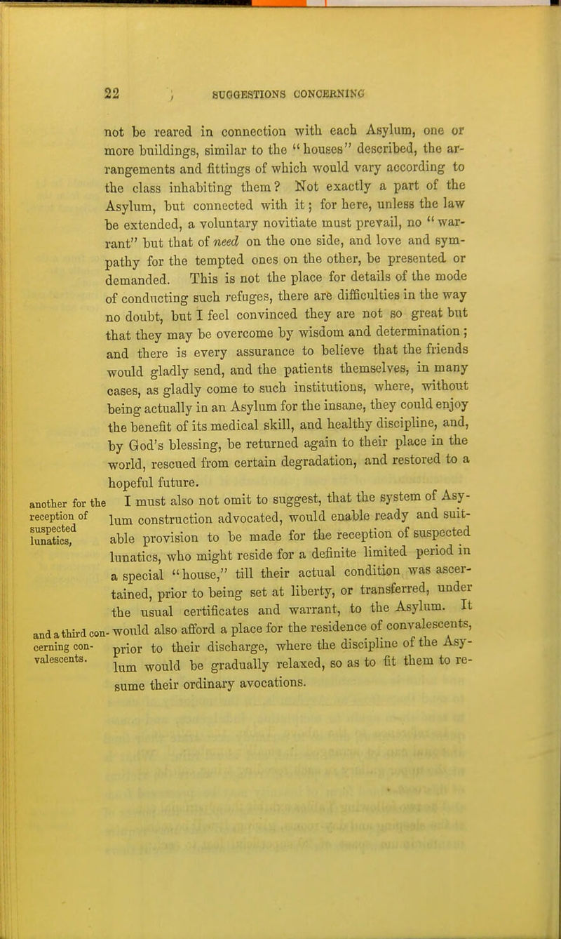 1 22 ; SUGGESTIONS CONCEENING not be reared in connection with each Asylum, one or more buildings, similar to the houses described, the ar- rangements and fittings of which would vary according to the class inhabiting them? Not exactly a part of the Asylum, but connected with it; for here, unless the law be extended, a voluntary novitiate must prevail, no  war- rant but that of need on the one side, and love and sym- pathy for the tempted ones on the other, be presented or demanded. This is not the place for details of the mode of conducting such refuges, there are difBculties in the way no doubt, but I feel convinced they are not so great but that they may be overcome by wisdom and determination ; and there is every assurance to believe that the friends would gladly send, and the patients themselves, in many cases, as gladly come to such institutions, where, without being actually ia an Asylum for the insane, they could enjoy the benefit of its medical skill, and healthy discipline, and, by God's blessing, be returned again to their place in the world, rescued from certain degradation, and restored to a hopeful future. another for the I must also not omit to suggest, that the system of Asy- reception of construction advocated, would enable ready and suit- lunaticsf able provision to be made for the reception of suspected lunatics, who might reside for a definite limited period m a special  house, till their actual condition was ascer- tained, prior to being set at liberty, or transferred, under the usual certificates and warrant, to the Asylum. It and a third con- would also afford a place for the residence of convalescents, earning con- pj-ior to their discharge, where the discipline of the Asy- valescents. ^^^^ ^^^^^ gradually relaxed, so as to fit them to re- sume their ordinary avocations.
