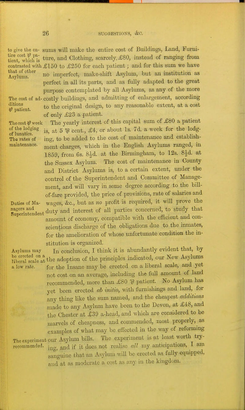to give the en- sums will make tlie entire cost of Buildings, Land, Fumi- tientTShfclHs <^i'e> and Clothing, scarcely. £80, instead of ranging from contrasted witli £150 to £250 for each patient; and for this sum we have AstluL?^ no imperfect, make-shift Asylum, but an institution as perfect in all its parts, and as fully adapted to the great purpose contemplated by all Asyliuns, as any of the more The cost of ad- costly buildings, and admitting of enlargement, according ^'patient *° original design, to any reasonable extent, at a cost of only £23 a patient. The cost ^? week The yearly interest of this capital sum of £80 a patient Mging g ^ ggj^^^ or about Is. 7d. a week for the lodg- The^ratMof ing, to be added to the cost of maintenance and estabhsh- maintenance. ^^^^^ charges, which in the Enghsh Asylums ranged, in 1859, from 6s. 8|d. at the Birmingham, to 12s. 8|d. at the Susses Asylum. The cost of maintenance in County and District Asylums is, to a certain extent, under the control of the Superintendent and Committee of Manage- ment, and will vary in some degi-ee according to the bill- of-fare provided, the price of provisions, rate of salaries and Duties of Ma- wages, &c., but as no profit is requked, it will prove the Superintendent ^^^^J interest of all parties concerned, to study that upenn en ^^^^^^^ economy, compatible with the eflSicient and con- scientious discharge of the obligations due to the inmates, for the amelioration of whose unfortimate condition the m- stitution is organized. Asylums may In conclusion, I think it is abundantly evident that, by Uberafscale\ttbe adoption of the principles indicated, our New Asylums a low rate. for the Insane may be erected on a liberal scale, and yet not cost on an average, including the full amount of laud recommended, more than £80 f patient. No Asylum has yet been erected ab initio, with fm-nishings and land, for any thing like the sum named, and the cheapest additions made to any Asylum have been to the Devon, at £48, and the Chester at £39 a-hcad, and which ai-e considered to be marvels of cheapness, and commended, most properly, as examples of what may be effected in the way of reforming The experiment om' Asylum bills. The experiment is at least worth try- recommended. ^^(-1 if it docs not realise all my anticipations, I am sanguine that an Asylum will be erected as fully equipped, and at as moderate a cost as any iu the kingdom.