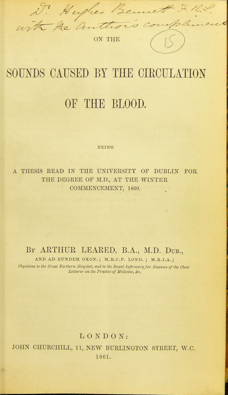 SOUNDS CAUSED BY THE CIRCULATION OF THE BLOOD. BEING A THESIS READ IN THE UNIVERSITY OF DUBLIN FOR THE DEGREE OF M.D., AT THE WINTER COmENCEMENT, 1860. Br ARTHUR LEARED, B.A., M.D. Dub., AND AD EXJNDEM OXON, M.K.C.P. I/OND. ; M.K.I.A.; Physician to the Great Nortliern Hospital, and to the Royal Infirmary for Diseases of the Chest Lecturer on the Practice of Medicine, &c. LONDON: JOHN CHURCHILL, 11, NEW BURLINGTON STREET, W.C. 1861.