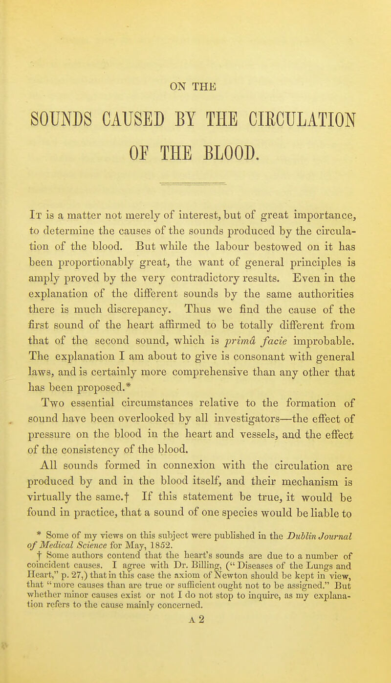 SOUNDS CAUSED BY THE CIECULATION OF THE BLOOD. It is a matter not merely of interest, but of great importance, to determine the causes of the sounds produced by the circula- tion of the blood. But while the labour bestowed on it has been proportionably great, the want of general principles is amply proved by the very contradictory results. Even in the explanation of the different sounds by the same authorities there is much discrepancy. Thus we find the cause of the first sound of the heart affirmed to be totally different from that of the second sound, which is prima facie improbable. The explanation I am about to give is consonant with general laws, and is certainly more comprehensive than any other that has been proposed.* Two essential circumstances relative to the formation of sound have been overlooked by all investigators—the effect of pressure on the blood in the heart and vessels, and the effect of the consistency of the blood. All sounds formed in connexion with the circulation are produced by and in the blood itself, and their mechanism is virtually the same.f If this statement be true, it would be found in practice, that a sound of one species would be liable to * Some of my views on this subject were published in the Dublin Journal of Medical Science for May, 1852. f Some authors contend that the heart's sounds are due to a number of coincident causes. I agi-ee with Dr. Billing, ( Diseases of the Lungs and Heart, p. 27,) that in this case the axiom of Newton should be kept in view, that  more causes than are true or sufficient ought not to be assigned. But whether minor causes exist or not I do not stop to inquu-e, as my explana- tion refers to the cause mainly concerned. a2