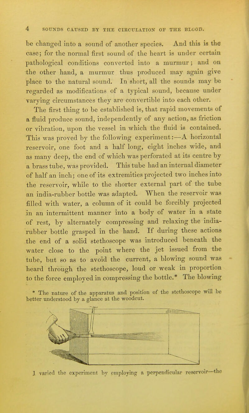 be changed into a Bound of another species. And this is the case; for the normal first sound of the heart is under certain pathological conditions converted into a murmur; and on the other hand, a murmur thus produced may again give place to the natural sound. In short, all the sounds may be regarded as modifications of a typical sound, because under varying circumstances they are convertible into each other. The first thing to be established is, that rapid movements of a fluid produce sound, independently of any action, as friction or vibration, upon the vessel in which the fluid is contained. This was proved by the following experiment:—A horizontal reservoir, one foot and a half long, eight inches wide, and as many deep, the end of which was perforated at its centre by a brass tube, was provided. This tube had an internal diameter of half an inch; one of its extremities projected two inches into the reservoir, while to the shorter external part of the tube an india-rubber bottle was adapted. When the reservoir was filled with water, a column of it could be forcibly projected in an intermittent manner into a body of water in a state of rest, by alternately compressing and relaxing the india- rubber bottle grasped in the hand. If during these actions the end of a solid stethoscope was introduced beneath the water close to the point where the jet issued from the tube, but so as to avoid the current, a blowing sound was heard through the stethoscope, loud or weak in proportion to the force employed in compressing the bottle.* The blowing * The nature of the apparatus and position of the stethoscope will be better understood by a glance at the woodcut. II ii.1liiiiiiiTin;BTrTT.~-_ Jlllil: i i - 1 varied tlie experiment by employing a perpendicular reservoii'—the