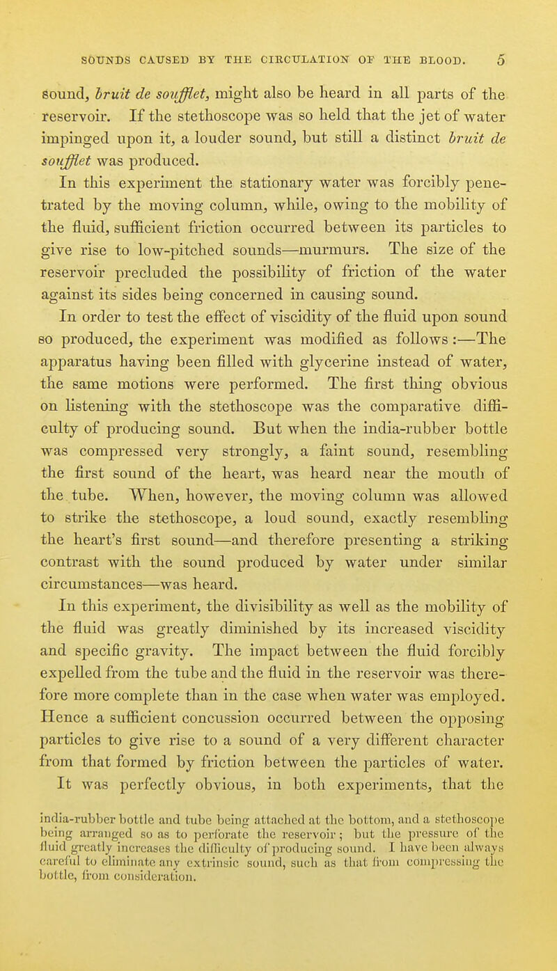 soundj bruit de soufflet, might also be heard in all parts of the reservoir. If the stethoscope was so held that the jet of water impinged upon it, a louder sound, but still a distinct bruit de soufflet was produced. In this experiment the stationary water was forcibly pene- trated by the moving column, while, owing to the mobility of the fluid, sufiicient friction occurred between its particles to give rise to low-pitched sounds—murmurs. The size of the reservoir precluded the possibility of friction of the water against its sides being concerned in causing sound. In order to test the effect of viscidity of the fluid upon sound so produced, the experiment was modified as follows:—The apparatus having been filled with glycerine instead of water, the same motions were performed. The first thing obvious on listening with the stethoscope was the comparative difii- culty of producing sound. But when the india-rubber bottle was compressed very strongly, a faint sound, resembling the first sound of the heart, was heard near the mouth of the tube. When, however, the moving column was allowed to strike the stethoscope, a loud sound, exactly resembling the heart's first sound—and therefore presenting a striking- contrast with the sound produced by water under similar circumstances—was heard. In this exj)eriment, the divisibility as well as the mobility of the fluid was greatly diminished by its increased viscidity and specific gravity. The impact between the fluid forcibly expelled from the tube and the fluid in the reservoir was there- fore more complete than in the case when water was employed. Hence a suiEcient concussion occurred between the opposing particles to give rise to a sound of a very different character from that formed by friction between the particles of water. It was perfectly obvious, in both experiments, that the india-rubber bottle and tube being attached at the bottom, and a stethosco])e being an-auged so as to perforate the reservoir; but the pressure of the fluid gi'catly increases the difficulty of producing sound. I have been always careful to eliminate any extrinsic sound, such as that from compressing the bolitlc, from consideration.