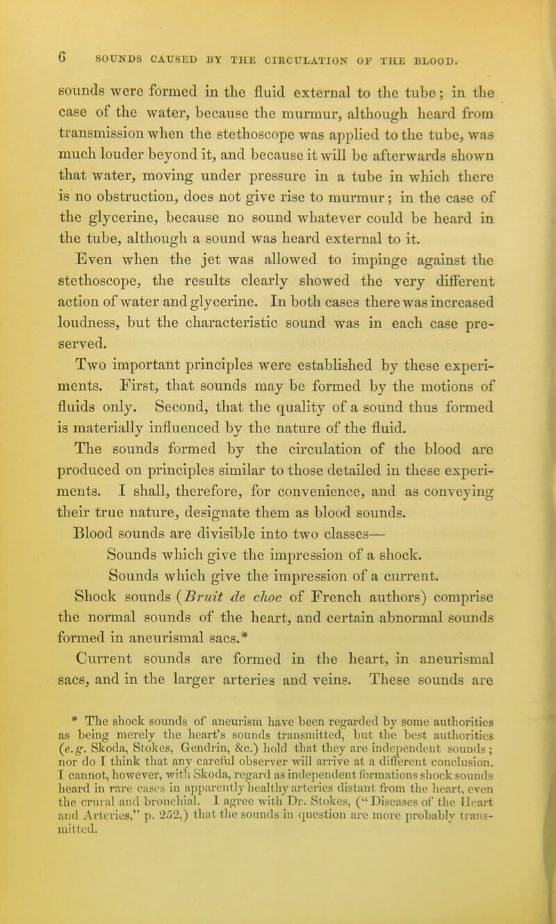 sounds were formed in the fluid external to the tube; in the case of the water, because the murmur, although heard from transmission when the stethoscope was applied to the tube, was much louder beyond it, and because it will be afterwards shown that water, moving under pressure in a tube in which there is no obstruction, does not give rise to murmur; in the case of the glycerine, because no sound whatever could be heard in the tube, although a sound was heard external to it. Even when the jet was allowed to impinge against the stethoscope, the results clearly showed the very different action of water and glycerine. In both cases there was increased loudness, but the characteristic sound was in each case pre- served. Two important principles were established by these experi- ments. First, that sounds may be formed by the motions of fluids only. Second, that the quality of a sound thus formed is materially influenced by the nature of the fluid. The sounds formed by the circulation of the blood are produced on principles similar to those detailed in these experi- ments. I shall, therefore, for convenience, and as conveying their true nature, designate them as blood sounds. Blood sounds are divisible into two classes— Sounds which give the impression of a shock. Sounds which give the impression of a current. Shock sounds {Bruit de choc of French authors) comprise the normal sounds of the heart, and certain abnormal sounds formed in aneurismal sacs.* Current sounds are formed in the heart, in aneurismal sacs, and in the larger arteries and veins. These sounds are * The shock sounds of aneurism have been regarded by some authorities as being merely the heart's sounds transmitted, but the best authorities (^e.g. Skoda, Stokes, Gencbin, &c.) hold that they are independent sounds ; nor do I think that any careful observer will arrive at a diflercnt conclusion. I cannot, however, with Skoda, rc2;ard as independent formations shock sounds heard in rare ciiscs in apparcntly^iealthy arteries distant fi-om the heart, even the crural and bronchial. 1 agree with Dr. Stokes, ( Diseases of the Ilcart and Arteries, p. 252,) that the sounds in (question are more probably irans- luitted.