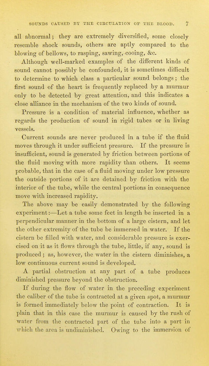 all abnormal; tliey are extremely diversified, some closely resemble shock sounds, others are aptly compared to the blowing of bellows, to rasping, sawing, cooing, &c. Although well-marked examples of the different kinds of sound cannot possibly be confounded, it is sometimes difficult to determine to which class a particular sound belongs; the first sound of the heart is frequently replaced by a murmur only to be detected by great attention, and this indicates a close alliance in the mechanism of the two kinds of sound. Pressure is a condition of material influence, whether as regards the production of sound in rigid tubes or in living vessels. Current sounds are never produced in a tube if the fluid moves through it under sufficient pressure. If the pressure is insufficient, sound is generated by friction between portions of the fluid moving with more rapidity than others. It seems probable, that in the case of a fluid moving under low pressure the outside portions of it are detained by friction with the interior of the tube, while the central portions in consequence move with increased rapidity. The above may be easily demonstrated by the following experiment:—Let a tube some feet in length be inserted in a perpendicular manner in the bottom of a large cistern, and let the other extremity of the tube be immersed in water. If the cistern be filled with water, and considerable pressure is exer- cised on it as it flows through the tube, little, if any, sound is produced ; as, however, the water in the cistern diminishes, a low continuous current sound is developed. A partial obstruction at any part of a tube produces diminished pressure beyond the obstruction. If during the flow of water in the preceding experiment the caliber of the tube is contracted at a given spot, a murmur is formed immediately below the point of contraction. It is plain that in this case the murmur is caused by the rush of water from the contracted part of the tube into a part in which the area is undimiaished. Owing to the immersion of