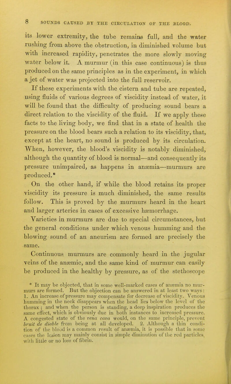 its lower extremity, the tube remains full, and the water rushing from above the obstruction, in diminished volume but with increased rapidity, penetrates the more slowly moving water below it. A murmur (in this case continuous) is thus produced on the same principles as in the experiment, in which a jet of water was projected into the full reservoir. If these experiments with the cistern and tube are repeated, using fluids of various degrees of viscidity instead of water, it will be found that the difficulty of producing sound bears a direct relation to the viscidity of the fluid. If we apply these facts to the living body, we find that in a state of health the pressure on the blood bears such a relation to its viscidity, that, except at the heart, no sound is produced by its circulation. When, however, the blood's viscidity is notably diminished, although the quantity of blood is normal—and consequently its pressure unimpaired, as happens in anaemia—^murmurs are produced. * On the other hand, if while the blood retains its proper viscidity its pressure is much diminished, the same results follow. This is proved by the murmurs heard in the heart and larger arteries in cases of excessive hjemorrhage. Varieties in murmurs are due to special circumstances, but the general conditions under which venous humming and the bloAving sound of an aneurism are formed are precisely the same. Continuous murmurs are commonly heard in the jugular veins of the ana2mic, and the same kind of murmur can easily be produced in the healthy by pressure, as of the stethoscope * It may be objected, that in some well-marked cases of ana;m!a no mui'- mui'S are formed. But the objection can be answered in at least two ways: 1. An increase of pressure may compensate for decrease of viscidity. Venous humming in the neck disappears when the head lies below the level of the thorax ; and when the person is standing, a deep inspiration produces the same effect, which is obviously due in both instances to increased pressure. A congested state of the veiia cava would, on the same princijjle, prevent bruit de dinhle fi'om being at all developed. 2. Although a thin condi- tion of the blood is a common result of anaemia, it is possible that in some cases the lesion may mainly consist in simple diminution of the red particles, with little or no loss of fibi-in.