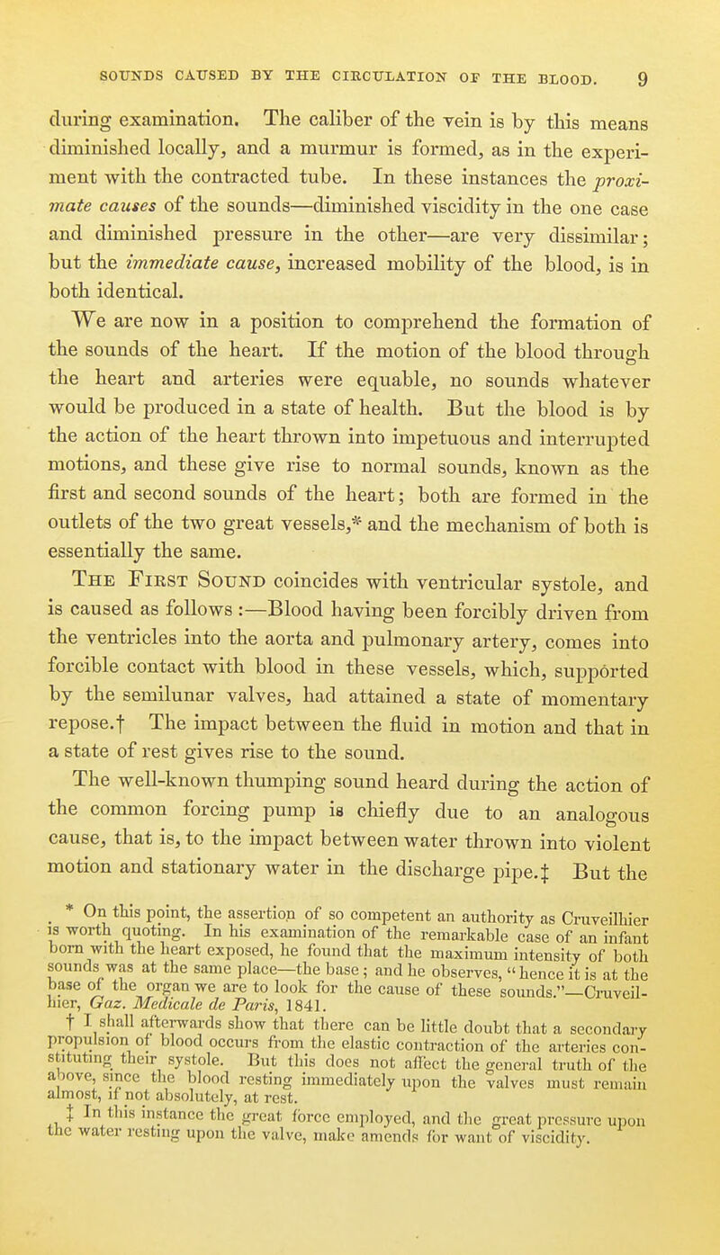 during examination. The caliber of the vein is by this means duninished locally, and a murmur is formed, as in the experi- ment with the contracted tube. In these instances the proxi- mate causes of the sounds—diminished viscidity in the one case and diminished pressure in the other—are very dissimilar; but the immediate cause, increased mobility of the blood, is in both identical. We are now in a position to comprehend the formation of the sounds of the heart. If the motion of the blood through the heart and arteries were equable, no sounds whatever would be produced in a state of health. But the blood is by the action of the heart thrown into impetuous and interrupted motions, and these give rise to normal sounds, known as the first and second sounds of the heart; both are formed in the outlets of the two great vessels,* and the mechanism of both is essentially the same. The Fiest Sound coincides with ventricular systole, and is caused as follows :—Blood having been forcibly driven from the ventricles into the aorta and pulmonary artery, comes into forcible contact with blood in these vessels, which, supported by the semilunar valves, had attained a state of momentary repose.t The impact between the fluid in motion and that in a state of rest gives rise to the sound. The well-known thumping sound heard during the action of the common forcing pump is chiefly due to an analogous cause, that is, to the impact between water thrown into violent motion and stationary water in the discharge pipe. J But the _ * On tills point, the assertion of so competent an authority as Craveilhier IS worth quoting. In his examination of the remarkable case of an infant bom with the heart exposed, he found that the maximum intensity of both sounds was at the same place—the base; and he observes, hence it is at the base of the organ we are to look for the cause of these sounds —Ci-uveil- hier, Gaz. Medieale de Pains, 1841. t I shall afterwards show that there can be little doubt that a secondaj-y propulsion of blood occurs from the elastic contraction of the arteries con- stituting their systole. But this does not affect the general truth of the above, since the blood resting immediately upon the valves must remain almost, if pot absolutely, at rest. J In this instance the great force employed, and the great pressure upon the water resting upon the valve, make amends for want of viscidity.