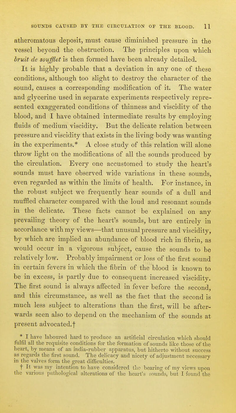 atlieromatoixs deposit, must cause diminislied pressure in the vessel beyond the obstruction. The principles upon which bruit de soufflet is then formed have been already detailed. It is highly probable that a deviation in any one of these conditions, although too slight to destroy the character of the sound, causes a corresponding modification of it. The water and glycerine used in separate experiments respectively repre- sented exaggerated conditions of thinness and viscidity of the blood, and I have obtained intermediate results by employing fluids of medium viscidity. But the delicate relation between pressure and viscidity that exists in the living body was wanting in the experiments.* A close study of this relation will alone throw light on the modifications of all the sounds produced by the circulation. Every one accustomed to study the heart's sounds must have observed wide variations in these sounds, even regarded as within the limits of health. For instance, in the robust subject we frequently hear sounds of a dull and muffled character compared with the loud and resonant sounds in the deKcate. These facts cannot be explained on any prevailing theory of the heart's sounds, but are entirely in accordance with my views—that unusual pressure and viscidity, by which are implied an abundance of blood rich in fibrin, as would occur in a vigorous subject, cause the sounds to be relatively low. Probably impairment or loss of the first sound in certain fevers in which the fibrin of the blood is known to be in excess, is partly due to consequent increased viscidity. The first sound is always aifected in fever before the second, and this circumstance, as well as the fact that the second is much less subject to alterations than the first, will be after- wards seen also to depend on the mechanism of the sounds at present advocated, f * I have laboured hard to produce an artificial cii'culation wbich should fulfil all the requisite conditions for the formation of sounds like those of the heart, by means of an india-rubber apparatvis, but hitherto without success as regards the first sound. The delicacy and nicety of adjustment necessary in the valves fbi-m the great difl!iculties. f It was my intention to have considered the bearing of my views upon the various psithological alterations of the heart's !:ounds, but I found the