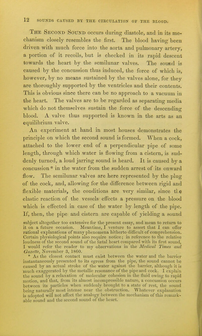 The Second Sound occurs during diastole, and in its me- cLianism closely resembles the first. The blood having been driven with much force into the aorta and pulmonary artery, a portion of it recoils, but is checked in its rapid descent towards the heart by the semilunar valves. The sound is caused by the concussion thus induced, the force of which is, however, by no means sustained by the valves alone, for they are thoroughly supported by the ventricles and their contents. This is obvious since there can be no approach to a vacuum in the heart. The valves are to be regarded as separating media which do not themselves sustain the force of the descendino- blood. A valve thus supported is known in the arts as an equilibrium valve. An experiment at hand in most houses demonstrates the principle on which the second sound is formed. When a cock, attached to the lower end of a perpendicular pipe of some length, through which water is flowing from a cistern, is sud- denly turned, a loud jarring sound is heard. It is caused by a concussion * in the water from the sudden arrest of its onward flow. The semilunar valves are here represented by the plug of the cock, and, allowing for the difference between rigid and flexible materials, the conditions are very similar, since tie elastic reaction of the vessels eflTects a pressure on the blood which is effected in case of the water by length of the pipe. If, then, the pipe and cistern are capable of yielding a sound subject altogether too extensive for the present essay, and mean to return to it on a future occasion. Meantime, I ventm-e to assert that I can offer rational explanations of many phenomena hitherto difficult of comprehension. Certam physiological points also require notice; in reference to the relative loudness of the second sound of the foetal heart compared with its first soiuid, I would refer the reader to my observations in the Medical Times and Gazette, November 3, 1860. * As the closest contact must exist between the water and the barrier instantaneously presented to its egress from the pii)e, the soiuid cannot be caused by an actual stroke of the water against the barrier, although it is much exaggerated by the metallic resonance of the pipe and cock. I explain tlie sound by a relaxation of moiecuhvr cohesion in the fluid owing to rapid motion, and that, from its ahuost incompressible nature, a concussion occurs between its particles when suddenly brought to a state of rest, the sound being naturally most intense near the obstruction. Whatever cxj)lana(i(in is adopted will not affect tlie analogy between the mechanism of this remark- able sound and the second sound of the heai-t.