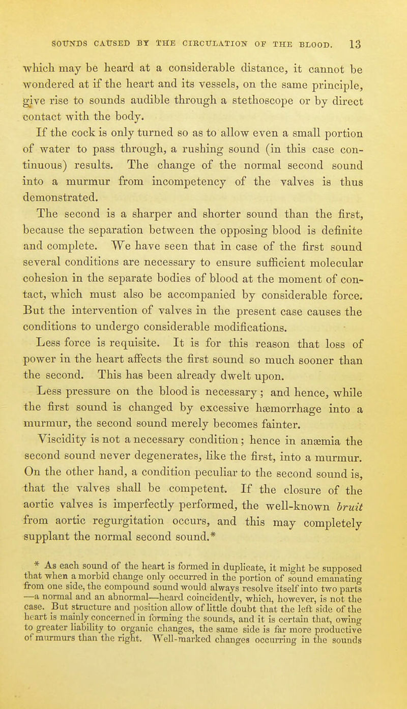 wliich may be heard at a considerable distance, it cannot be wondered at if the heart and its vessels, on the same principle, give rise to sounds audible through a stethoscope or by direct contact with the body. If the cock is only turned so as to allow even a small portion of water to pass through, a rushing sound (in this case con- tinuous) results. The change of the normal second sound into a murmur from incompetency of the valves is thus demonstrated. The second is a sharper and shorter sound than the first, because the separation between the opposing blood is definite and comjjlete. We have seen that in case of the first sound several conditions are necessary to ensure sufficient molecular cohesion in the separate bodies of blood at the moment of con- tact, which must also be accompanied by considerable force. But the intervention of valves in the present case causes the conditions to undergo considerable modifications. Less force is requisite. It is for this reason that loss of power in the heart affects the first sound so much sooner than the second. This has been already dwelt upon. Less pressure on the blood is necessary; and hence, while the first sound is changed by excessive hsemorrhage into a murmur, the second sound merely becomes fainter. Viscidity is not a necessary condition; hence in ansemia the second sound never degenerates, like the first, into a murmur. On the other hand, a condition peculiar to the second sound is, that the valves shaU be competent. If the closure of the aortic valves is imperfectly performed, the well-known bruit from aortic regurgitation occurs, and this may completely supplant the normal second sound.* * As each sound of the heart is formed in duplicate, it might be supposed that when a morbid change only occmi-ed in the portion of sound emanating from one side, the compound sound would always resolve itself into two parts —a normal and an abnormal—heard coincidently, which, however, is not the case. But structure and position allow of little doubt that the left side of the heart is mainly concerned in forming the sounds, and it is certain that, owing to greater liability to organic changes, the same side is far more productive of murmurs than the right. Well-marked changes occun-ing in the sounds