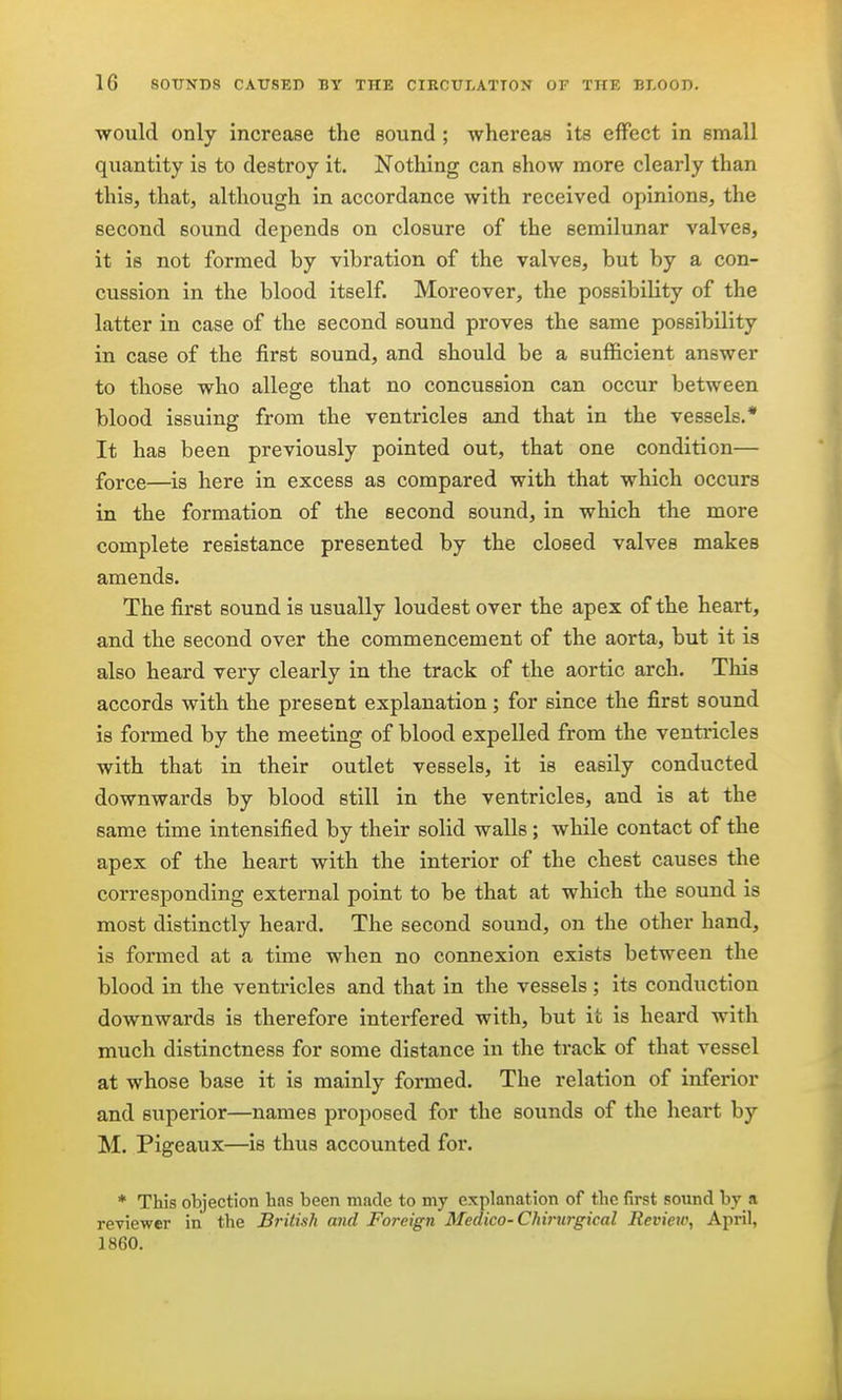 would only increase the sound; whereas its effect in small quantity is to destroy it. Nothing can show more clearly than this, that, although in accordance with received opinions, the second sound depends on closure of the semilunar valves, it is not formed by vibration of the valves, but by a con- cussion in the blood itself. Moreover, the possibility of the latter in case of the second sound proves the same possibility in case of the first sound, and should be a sufficient answer to those who allege that no concussion can occur between blood issuing from the ventricles and that in the vessels.* It has been previously pointed out, that one condition— force—^is here in excess as compared with that which occurs in the formation of the second sound, in which the more complete resistance presented by the closed valves makes amends. The first sound is usually loudest over the apex of the heart, and the second over the commencement of the aorta, but it is also heard very clearly in the track of the aortic arch. This accords with the present explanation; for since the first sound is formed by the meeting of blood expelled from the ventricles with that in their outlet vessels, it is easily conducted downwards by blood still in the ventricles, and is at the same time intensified by their solid walls; while contact of the apex of the heart with the interior of the chest causes the corresponding external point to be that at which the sound is most distinctly heard. The second sound, on the other hand, is formed at a time when no connexion exists between the blood in the ventricles and that in the vessels ; its conduction downwards is therefore interfered with, but it is heard with much distinctness for some distance in the track of that vessel at whose base it is mainly formed. The relation of inferior and superior—names proposed for the sounds of the heart by M. Pigeaux—is thus accounted for. * This objection lias been made to my explanation of the first sound by a reviewer in the British and Foreign Medico-Chirurgical Review, April, 1860.