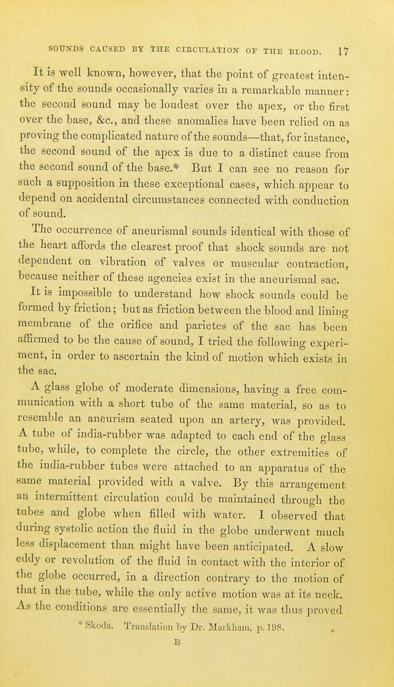 It is well known, however, that the point of greatest inten- sity of the sounds occasionally varies in a remarkable manner: the second sound may be loudest over the apex, or the first over the base, &c., and these anomalies have been relied on as proving the complicated nature of the sounds—that, for instance, the second sound of the apex is due to a distinct cause from the second sound of the base.* But I can see no reason for such a supposition in these exceptional cases, which appear to depend on accidental circumstances connected with conduction of sound. The occurrence of aneurismal sounds identical with those of the heart affords the clearest proof that shock sounds are not dependent on vibration of valves or muscular contraction, because neither of these agencies exist in the aneurismal sac. It is impossible to understand how shock sounds could be formed by friction; but as friction between the blood and lining membrane of the orifice and parietes of the sac has been affirmed to be the cause of sound, I tried the following experi- ment, in order to ascertain the kind of motion which exists in the sac. A glass globe of moderate dimensions, having a free com- munication with a short tube of the same material, so as to resemble an aneurism seated upon an artery, was provided. A tube of india-rubber was adapted to each end of the glass tube, while, to complete the circle, the other extremities of the india-rubber tubes were attached to an apparatus of the same material provided with a valve. By this arrangement an intermittent circulation could be maintained through the tubes and globe when filled with water. I observed that during systolic action the fluid in the globe underwent much less displacement than might have been anticipated. A slow eddy or revolution of the fluid in contact with the interior of the globe occurred, in a direction contrary to the motion of that m the tube, while the only active motion was at its neck. As the conditions are essentially the same, it was thus proved * Skoda, Translation by Dr. Murkham, p. 198. B
