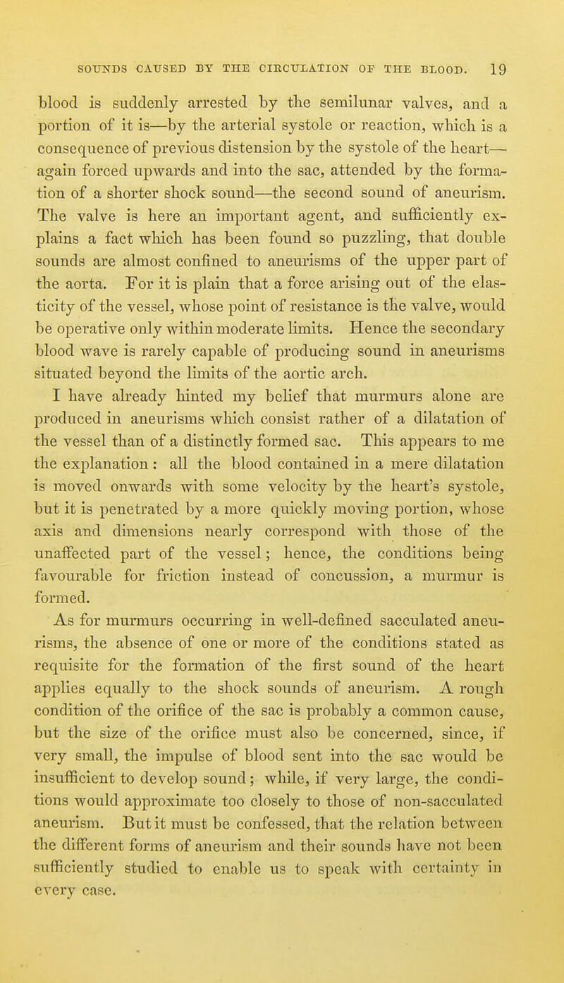 blood is suddenly arrested by the semilunar valves, and a portion of it is—by the arterial systole or reaction, which is a consequence of previous distension by the systole of the heart— again forced upwards and into the sac, attended by the forma- tion of a shorter shock sound—the second sound of aneurism. The valve is here an important agent, and sufficiently ex- plains a fact which has been found so puzzling, that double sounds are almost confined to aneurisms of the upper part of the aorta. For it is plain that a force arising out of the elas- ticity of the vessel, whose point of resistance is the valve, would be operative only within moderate limits. Hence the secondary blood wave is rarely cajDable of producing sound in aneurisms situated beyond the limits of the aortic arch. I have already hinted my belief that murmurs alone are produced in aneurisms which consist rather of a dilatation of the vessel than of a distinctly formed sac. This appears to me the explanation : all the blood contained in a mere dilatation is moved onwards with some velocity by the heart's systole, but it is penetrated by a more quickly moving portion, whose axis and dimensions nearly correspond with those of the unaffected part of the vessel; hence, the conditions being favourable for friction instead of concussion, a murmur is formed. As for murmurs occurring in well-defined sacculated aneu- risms, the absence of one or more of the conditions stated as requisite for the formation of the first sound of the heart applies equally to the shock sounds of aneurism. A rough condition of the orifice of the sac is probably a common cause, but the size of the oi'ifice must also be concerned, since, if very small, the impulse of blood sent into the sac would be insufficient to develop sound; while, if very large, the condi- tions would approximate too closely to those of non-sacculated aneurism. But it must be confessed, that the relation between the different forms of aneurism and their sounds have not been sufficiently studied to enable us to speak with certainty in every case.