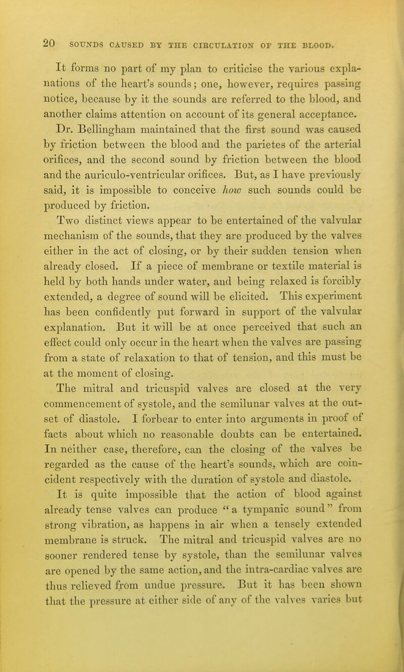 It forms no part of my plan to criticise the various expla- nations of the heart's sounds; one, however, requires passing notice, because by it the sounds are referred to the blood, and another claims attention on account of its general acceptance. Dr. Bellingham maintained that the first sound was caused by friction between the blood and the parietes of the arterial orifices, and the second sound by friction between the blood and the auriculo-ventricular orifices. But, as I have previously said, it is impossible to conceive hoio such sounds could be produced by friction. Two distinct views appear to be entertained of the valvular mechanism of the sounds, that they are produced by the valves either in the act of closing, or by their sudden tension when already closed. If a piece of membrane or textile material is held by both hands under water, and being relaxed is forcibly extended, a degree of sound will be elicited. This experiment has been confidently put forward in support of the valvular explanation. But it will be at once perceived that such an efiect could only occur in the heart when the valves are passing from a state of relaxation to that of tension, and this must be at the moment of closing. The mitral and tricuspid valves are closed at the very commencement of systole, and the semilunar valves at the out- set of diastole. I forbear to enter into arguments in proof of facts about which no reasonable doubts can be entertained. In neither case, therefore, can the closing of the valves be regarded as the cause of the heart's sounds, which are coin- cident respectively with the duration of systole and diastole. It is quite impossible that the action of blood against already tense valves can produce  a tympanic sound  from strong vibration, as happens in air when a tensely extended membrane is struck. The mitral and tricuspid valves are no sooner rendered tense by systole, than the semilunar valves are opened by the same action, and the intra-cardiac valves are thus relieved from undue pressure. But it has been shown that the pressure at either side of any of the valves varies but